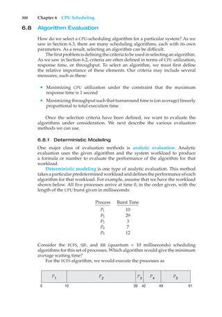 300 Chapter 6 CPU Scheduling
6.8 Algorithm Evaluation
How do we select a CPU-scheduling algorithm for a particular system? As we
saw in Section 6.3, there are many scheduling algorithms, each with its own
parameters. As a result, selecting an algorithm can be difficult.
The first problem is defining the criteria to be used in selecting an algorithm.
As we saw in Section 6.2, criteria are often defined in terms of CPU utilization,
response time, or throughput. To select an algorithm, we must first define
the relative importance of these elements. Our criteria may include several
measures, such as these:
• Maximizing CPU utilization under the constraint that the maximum
response time is 1 second
• Maximizing throughput such that turnaround time is (on average) linearly
proportional to total execution time
Once the selection criteria have been defined, we want to evaluate the
algorithms under consideration. We next describe the various evaluation
methods we can use.
6.8.1 Deterministic Modeling
One major class of evaluation methods is analytic evaluation. Analytic
evaluation uses the given algorithm and the system workload to produce
a formula or number to evaluate the performance of the algorithm for that
workload.
Deterministic modeling is one type of analytic evaluation. This method
takesaparticularpredetermined workload and definesthe performance ofeach
algorithm for that workload. For example, assume that we have the workload
shown below. All five processes arrive at time 0, in the order given, with the
length of the CPU burst given in milliseconds:
Process Burst Time
P1 10
P2 29
P3 3
P4 7
P5 12
Consider the FCFS, SJF, and RR (quantum = 10 milliseconds) scheduling
algorithms for this set of processes. Which algorithm would give the minimum
average waiting time?
For the FCFS algorithm, we would execute the processes as
P2
P5
P3
P4
P1
61
39 49
42
0 10
 