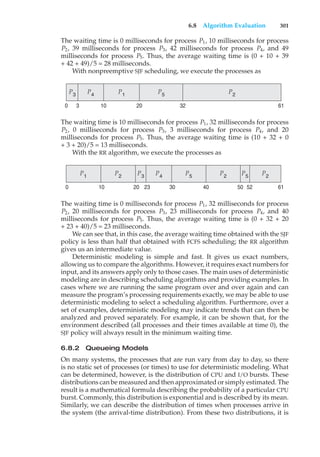 6.8 Algorithm Evaluation 301
The waiting time is 0 milliseconds for process P1, 10 milliseconds for process
P2, 39 milliseconds for process P3, 42 milliseconds for process P4, and 49
milliseconds for process P5. Thus, the average waiting time is (0 + 10 + 39
+ 42 + 49)/5 = 28 milliseconds.
With nonpreemptive SJF scheduling, we execute the processes as
P5
P2
P3
P4
61
32
20
10
0 3
P1
The waiting time is 10 milliseconds for process P1, 32 milliseconds for process
P2, 0 milliseconds for process P3, 3 milliseconds for process P4, and 20
milliseconds for process P5. Thus, the average waiting time is (10 + 32 + 0
+ 3 + 20)/5 = 13 milliseconds.
With the RR algorithm, we execute the processes as
P5
P5
P2
P2
P2
P3
P4
61
30 40 50 52
20 23
10
0
P1
The waiting time is 0 milliseconds for process P1, 32 milliseconds for process
P2, 20 milliseconds for process P3, 23 milliseconds for process P4, and 40
milliseconds for process P5. Thus, the average waiting time is (0 + 32 + 20
+ 23 + 40)/5 = 23 milliseconds.
We can see that, in this case, the average waiting time obtained with the SJF
policy is less than half that obtained with FCFS scheduling; the RR algorithm
gives us an intermediate value.
Deterministic modeling is simple and fast. It gives us exact numbers,
allowing us to compare the algorithms. However, it requires exact numbers for
input, and its answers apply only to those cases. The main uses of deterministic
modeling are in describing scheduling algorithms and providing examples. In
cases where we are running the same program over and over again and can
measure the program’s processing requirements exactly, we may be able to use
deterministic modeling to select a scheduling algorithm. Furthermore, over a
set of examples, deterministic modeling may indicate trends that can then be
analyzed and proved separately. For example, it can be shown that, for the
environment described (all processes and their times available at time 0), the
SJF policy will always result in the minimum waiting time.
6.8.2 Queueing Models
On many systems, the processes that are run vary from day to day, so there
is no static set of processes (or times) to use for deterministic modeling. What
can be determined, however, is the distribution of CPU and I/O bursts. These
distributions can be measured and then approximated or simply estimated. The
result is a mathematical formula describing the probability of a particular CPU
burst. Commonly, this distribution is exponential and is described by its mean.
Similarly, we can describe the distribution of times when processes arrive in
the system (the arrival-time distribution). From these two distributions, it is
 