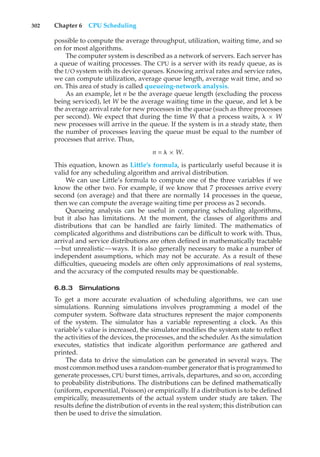 302 Chapter 6 CPU Scheduling
possible to compute the average throughput, utilization, waiting time, and so
on for most algorithms.
The computer system is described as a network of servers. Each server has
a queue of waiting processes. The CPU is a server with its ready queue, as is
the I/O system with its device queues. Knowing arrival rates and service rates,
we can compute utilization, average queue length, average wait time, and so
on. This area of study is called queueing-network analysis.
As an example, let n be the average queue length (excluding the process
being serviced), let W be the average waiting time in the queue, and let % be
the average arrival rate for new processes in the queue (such as three processes
per second). We expect that during the time W that a process waits, % × W
new processes will arrive in the queue. If the system is in a steady state, then
the number of processes leaving the queue must be equal to the number of
processes that arrive. Thus,
n = % × W.
This equation, known as Little’s formula, is particularly useful because it is
valid for any scheduling algorithm and arrival distribution.
We can use Little’s formula to compute one of the three variables if we
know the other two. For example, if we know that 7 processes arrive every
second (on average) and that there are normally 14 processes in the queue,
then we can compute the average waiting time per process as 2 seconds.
Queueing analysis can be useful in comparing scheduling algorithms,
but it also has limitations. At the moment, the classes of algorithms and
distributions that can be handled are fairly limited. The mathematics of
complicated algorithms and distributions can be difficult to work with. Thus,
arrival and service distributions are often defined in mathematically tractable
—but unrealistic—ways. It is also generally necessary to make a number of
independent assumptions, which may not be accurate. As a result of these
difficulties, queueing models are often only approximations of real systems,
and the accuracy of the computed results may be questionable.
6.8.3 Simulations
To get a more accurate evaluation of scheduling algorithms, we can use
simulations. Running simulations involves programming a model of the
computer system. Software data structures represent the major components
of the system. The simulator has a variable representing a clock. As this
variable’s value is increased, the simulator modifies the system state to reflect
the activities of the devices, the processes, and the scheduler. As the simulation
executes, statistics that indicate algorithm performance are gathered and
printed.
The data to drive the simulation can be generated in several ways. The
most common method uses a random-number generator that is programmed to
generate processes, CPU burst times, arrivals, departures, and so on, according
to probability distributions. The distributions can be defined mathematically
(uniform, exponential, Poisson) or empirically. If a distribution is to be defined
empirically, measurements of the actual system under study are taken. The
results define the distribution of events in the real system; this distribution can
then be used to drive the simulation.
 