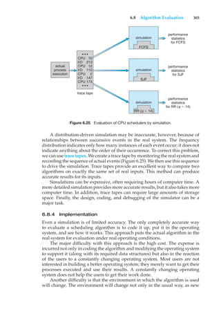 6.8 Algorithm Evaluation 303
actual
process
execution
performance
statistics
for FCFS
simulation
FCFS
performance
statistics
for SJF
performance
statistics
for RR (q $ 14)
trace tape
simulation
SJF
simulation
RR (q $ 14)
• • •
CPU 10
I/O 213
CPU 12
I/O 112
CPU 2
I/O 147
CPU 173
• • •
Figure 6.25 Evaluation of CPU schedulers by simulation.
A distribution-driven simulation may be inaccurate, however, because of
relationships between successive events in the real system. The frequency
distribution indicates only how many instances of each event occur; it does not
indicate anything about the order of their occurrence. To correct this problem,
we can use trace tapes. We create a trace tape by monitoring the real system and
recording the sequence of actual events (Figure 6.25). We then use this sequence
to drive the simulation. Trace tapes provide an excellent way to compare two
algorithms on exactly the same set of real inputs. This method can produce
accurate results for its inputs.
Simulations can be expensive, often requiring hours of computer time. A
more detailed simulation provides more accurate results, but it also takes more
computer time. In addition, trace tapes can require large amounts of storage
space. Finally, the design, coding, and debugging of the simulator can be a
major task.
6.8.4 Implementation
Even a simulation is of limited accuracy. The only completely accurate way
to evaluate a scheduling algorithm is to code it up, put it in the operating
system, and see how it works. This approach puts the actual algorithm in the
real system for evaluation under real operating conditions.
The major difficulty with this approach is the high cost. The expense is
incurred not only in coding the algorithm and modifying the operating system
to support it (along with its required data structures) but also in the reaction
of the users to a constantly changing operating system. Most users are not
interested in building a better operating system; they merely want to get their
processes executed and use their results. A constantly changing operating
system does not help the users to get their work done.
Another difficulty is that the environment in which the algorithm is used
will change. The environment will change not only in the usual way, as new
 