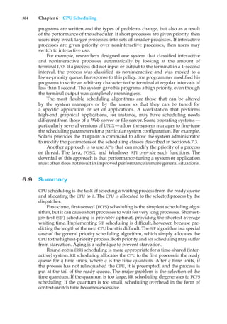 304 Chapter 6 CPU Scheduling
programs are written and the types of problems change, but also as a result
of the performance of the scheduler. If short processes are given priority, then
users may break larger processes into sets of smaller processes. If interactive
processes are given priority over noninteractive processes, then users may
switch to interactive use.
For example, researchers designed one system that classified interactive
and noninteractive processes automatically by looking at the amount of
terminal I/O. If a process did not input or output to the terminal in a 1-second
interval, the process was classified as noninteractive and was moved to a
lower-priority queue. In response to this policy, one programmer modified his
programs to write an arbitrary character to the terminal at regular intervals of
less than 1 second. The system gave his programs a high priority, even though
the terminal output was completely meaningless.
The most flexible scheduling algorithms are those that can be altered
by the system managers or by the users so that they can be tuned for
a specific application or set of applications. A workstation that performs
high-end graphical applications, for instance, may have scheduling needs
different from those of a Web server or file server. Some operating systems—
particularly several versions of UNIX—allow the system manager to fine-tune
the scheduling parameters for a particular system configuration. For example,
Solaris provides the dispadmin command to allow the system administrator
to modify the parameters of the scheduling classes described in Section 6.7.3.
Another approach is to use APIs that can modify the priority of a process
or thread. The Java, POSIX, and Windows API provide such functions. The
downfall of this approach is that performance-tuning a system or application
most often does not result in improved performance in more general situations.
6.9 Summary
CPU scheduling is the task of selecting a waiting process from the ready queue
and allocating the CPU to it. The CPU is allocated to the selected process by the
dispatcher.
First-come, first-served (FCFS) scheduling is the simplest scheduling algo-
rithm, but it can cause short processes to wait for very long processes. Shortest-
job-first (SJF) scheduling is provably optimal, providing the shortest average
waiting time. Implementing SJF scheduling is difficult, however, because pre-
dicting the length of the next CPU burst is difficult. The SJF algorithm is a special
case of the general priority scheduling algorithm, which simply allocates the
CPU to the highest-priority process. Both priority and SJF scheduling may suffer
from starvation. Aging is a technique to prevent starvation.
Round-robin (RR) scheduling is more appropriate for a time-shared (inter-
active) system. RR scheduling allocates the CPU to the first process in the ready
queue for q time units, where q is the time quantum. After q time units, if
the process has not relinquished the CPU, it is preempted, and the process is
put at the tail of the ready queue. The major problem is the selection of the
time quantum. If the quantum is too large, RR scheduling degenerates to FCFS
scheduling. If the quantum is too small, scheduling overhead in the form of
context-switch time becomes excessive.
 