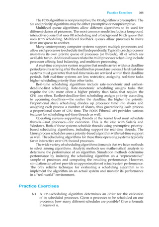 Practice Exercises 305
The FCFS algorithm is nonpreemptive; the RR algorithm is preemptive. The
SJF and priority algorithms may be either preemptive or nonpreemptive.
Multilevel queue algorithms allow different algorithms to be used for
different classes of processes. The most common model includes a foreground
interactive queue that uses RR scheduling and a background batch queue that
uses FCFS scheduling. Multilevel feedback queues allow processes to move
from one queue to another.
Many contemporary computer systems support multiple processors and
allow each processor to schedule itself independently. Typically, each processor
maintains its own private queue of processes (or threads), all of which are
available to run. Additional issues related to multiprocessor scheduling include
processor affinity, load balancing, and multicore processing.
A real-time computer system requires that results arrive within a deadline
period; results arriving after the deadline has passed are useless. Hard real-time
systems must guarantee that real-time tasks are serviced within their deadline
periods. Soft real-time systems are less restrictive, assigning real-time tasks
higher scheduling priority than other tasks.
Real-time scheduling algorithms include rate-monotonic and earliest-
deadline-first scheduling. Rate-monotonic scheduling assigns tasks that
require the CPU more often a higher priority than tasks that require the
CPU less often. Earliest-deadline-first scheduling assigns priority according
to upcoming deadlines—the earlier the deadline, the higher the priority.
Proportional share scheduling divides up processor time into shares and
assigning each process a number of shares, thus guaranteeing each process
a proportional share of CPU time. The POSIX Pthread API provides various
features for scheduling real-time threads as well.
Operating systems supporting threads at the kernel level must schedule
threads—not processes—for execution. This is the case with Solaris and
Windows. Both of these systems schedule threads using preemptive, priority-
based scheduling algorithms, including support for real-time threads. The
Linux process scheduler uses a priority-based algorithm with real-time support
as well. The scheduling algorithms for these three operating systems typically
favor interactive over CPU-bound processes.
The wide variety of scheduling algorithms demands that we have methods
to select among algorithms. Analytic methods use mathematical analysis to
determine the performance of an algorithm. Simulation methods determine
performance by imitating the scheduling algorithm on a “representative”
sample of processes and computing the resulting performance. However,
simulation can at best provide an approximation of actual system performance.
The only reliable technique for evaluating a scheduling algorithm is to
implement the algorithm on an actual system and monitor its performance
in a “real-world” environment.
Practice Exercises
6.1 A CPU-scheduling algorithm determines an order for the execution
of its scheduled processes. Given n processes to be scheduled on one
processor, how many different schedules are possible? Give a formula
in terms of n.
 