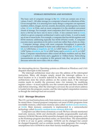 1.2 Computer-System Organization 9
STORAGE DEFINITIONS AND NOTATION
The basic unit of computer storage is the bit. A bit can contain one of two
values, 0 and 1. All other storage in a computer is based on collections of bits.
Given enough bits, it is amazing how many things a computer can represent:
numbers, letters, images, movies, sounds, documents, and programs, to name
a few. A byte is 8 bits, and on most computers it is the smallest convenient
chunk of storage. For example, most computers don’t have an instruction to
move a bit but do have one to move a byte. A less common term is word,
which is a given computer architecture’s native unit of data. A word is made
up of one or more bytes. For example, a computer that has 64-bit registers and
64-bit memory addressing typically has 64-bit (8-byte) words. A computer
executes many operations in its native word size rather than a byte at a time.
Computer storage, along with most computer throughput, is generally
measured and manipulated in bytes and collections of bytes. A kilobyte, or
KB, is 1,024 bytes; a megabyte, or MB, is 1,0242
bytes; a gigabyte, or GB, is
1,0243
bytes; a terabyte, or TB, is 1,0244
bytes; and a petabyte, or PB, is 1,0245
bytes. Computer manufacturers often round off these numbers and say that
a megabyte is 1 million bytes and a gigabyte is 1 billion bytes. Networking
measurements are an exception to this general rule; they are given in bits
(because networks move data a bit at a time).
the interrupting device. Operating systems as different as Windows and UNIX
dispatch interrupts in this manner.
The interrupt architecture must also save the address of the interrupted
instruction. Many old designs simply stored the interrupt address in a
fixed location or in a location indexed by the device number. More recent
architectures store the return address on the system stack. If the interrupt
routine needs to modify the processor state—for instance, by modifying
register values—it must explicitly save the current state and then restore that
state before returning. After the interrupt is serviced, the saved return address
is loaded into the program counter, and the interrupted computation resumes
as though the interrupt had not occurred.
1.2.2 Storage Structure
The CPU can load instructions only from memory, so any programs to run must
be stored there. General-purpose computers run most of their programs from
rewritable memory, called main memory (also called random-access memory,
or RAM). Main memory commonly is implemented in a semiconductor
technology called dynamic random-access memory (DRAM).
Computers use other forms of memory as well. We have already mentioned
read-only memory, ROM) and electrically erasable programmable read-only
memory, EEPROM). Because ROM cannot be changed, only static programs, such
as the bootstrap program described earlier, are stored there. The immutability
of ROM is of use in game cartridges. EEPROM can be changed but cannot
be changed frequently and so contains mostly static programs. For example,
smartphones have EEPROM to store their factory-installed programs.
 