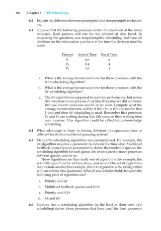 306 Chapter 6 CPU Scheduling
6.2 Explain the difference between preemptive and nonpreemptive schedul-
ing.
6.3 Suppose that the following processes arrive for execution at the times
indicated. Each process will run for the amount of time listed. In
answering the questions, use nonpreemptive scheduling, and base all
decisions on the information you have at the time the decision must be
made.
Process Arrival Time Burst Time
P1 0.0 8
P2 0.4 4
P3 1.0 1
a. What is the average turnaround time for these processes with the
FCFS scheduling algorithm?
b. What is the average turnaround time for these processes with the
SJF scheduling algorithm?
c. The SJF algorithm is supposed to improve performance, but notice
that we chose to run process P1 at time 0 because we did not know
that two shorter processes would arrive soon. Compute what the
average turnaround time will be if the CPU is left idle for the first
1 unit and then SJF scheduling is used. Remember that processes
P1 and P2 are waiting during this idle time, so their waiting time
may increase. This algorithm could be called future-knowledge
scheduling.
6.4 What advantage is there in having different time-quantum sizes at
different levels of a multilevel queueing system?
6.5 Many CPU-scheduling algorithms are parameterized. For example, the
RR algorithm requires a parameter to indicate the time slice. Multilevel
feedback queues require parameters to define the number of queues, the
scheduling algorithm for each queue, the criteria used to move processes
between queues, and so on.
These algorithms are thus really sets of algorithms (for example, the
set of RR algorithms for all time slices, and so on). One set of algorithms
may include another (for example, the FCFS algorithm is the RR algorithm
with an infinite time quantum). What (if any) relation holds between the
following pairs of algorithm sets?
a. Priority and SJF
b. Multilevel feedback queues and FCFS
c. Priority and FCFS
d. RR and SJF
6.6 Suppose that a scheduling algorithm (at the level of short-term CPU
scheduling) favors those processes that have used the least processor
 