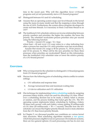 Exercises 307
time in the recent past. Why will this algorithm favor I/O-bound
programs and yet not permanently starve CPU-bound programs?
6.7 Distinguish between PCS and SCS scheduling.
6.8 Assume that an operating system maps user-level threads to the kernel
using the many-to-many model and that the mapping is done through
the use of LWPs. Furthermore, the system allows program developers to
create real-time threads. Is it necessary to bind a real-time thread to an
LWP?
6.9 The traditional UNIX scheduler enforces an inverse relationship between
priority numbers and priorities: the higher the number, the lower the
priority. The scheduler recalculates process priorities once per second
using the following function:
Priority = (recent CPU usage / 2) + base
where base = 60 and recent CPU usage refers to a value indicating how
often a process has used the CPU since priorities were last recalculated.
Assume that recent CPU usage is 40 for process P1, 18 for process P2,
and 10 for process P3. What will be the new priorities for these three
processes when priorities are recalculated? Based on this information,
does the traditional UNIX scheduler raise or lower the relative priority
of a CPU-bound process?
Exercises
6.10 Why is it important for the scheduler to distinguish I/O-bound programs
from CPU-bound programs?
6.11 Discuss how the following pairs of scheduling criteria conflict in certain
settings.
a. CPU utilization and response time
b. Average turnaround time and maximum waiting time
c. I/O device utilization and CPU utilization
6.12 One technique for implementing lottery scheduling works by assigning
processes lottery tickets, which are used for allocating CPU time. When-
ever a scheduling decision has to be made, a lottery ticket is chosen
at random, and the process holding that ticket gets the CPU. The BTV
operating system implements lottery scheduling by holding a lottery
50 times each second, with each lottery winner getting 20 milliseconds
of CPU time (20 milliseconds × 50 = 1 second). Describe how the BTV
scheduler can ensure that higher-priority threads receive more attention
from the CPU than lower-priority threads.
6.13 In Chapter 5, we discussed possible race conditions on various kernel
data structures. Most scheduling algorithms maintain a run queue,
which lists processes eligible to run on a processor. On multicore systems,
there are two general options: (1) each processing core has its own run
 