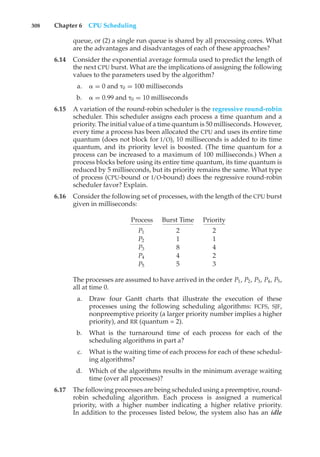308 Chapter 6 CPU Scheduling
queue, or (2) a single run queue is shared by all processing cores. What
are the advantages and disadvantages of each of these approaches?
6.14 Consider the exponential average formula used to predict the length of
the next CPU burst. What are the implications of assigning the following
values to the parameters used by the algorithm?
a. # = 0 and "0 = 100 milliseconds
b. # = 0.99 and "0 = 10 milliseconds
6.15 A variation of the round-robin scheduler is the regressive round-robin
scheduler. This scheduler assigns each process a time quantum and a
priority. The initial value of a time quantum is 50 milliseconds. However,
every time a process has been allocated the CPU and uses its entire time
quantum (does not block for I/O), 10 milliseconds is added to its time
quantum, and its priority level is boosted. (The time quantum for a
process can be increased to a maximum of 100 milliseconds.) When a
process blocks before using its entire time quantum, its time quantum is
reduced by 5 milliseconds, but its priority remains the same. What type
of process (CPU-bound or I/O-bound) does the regressive round-robin
scheduler favor? Explain.
6.16 Consider the following set of processes, with the length of the CPU burst
given in milliseconds:
Process Burst Time Priority
P1 2 2
P2 1 1
P3 8 4
P4 4 2
P5 5 3
The processes are assumed to have arrived in the order P1, P2, P3, P4, P5,
all at time 0.
a. Draw four Gantt charts that illustrate the execution of these
processes using the following scheduling algorithms: FCFS, SJF,
nonpreemptive priority (a larger priority number implies a higher
priority), and RR (quantum = 2).
b. What is the turnaround time of each process for each of the
scheduling algorithms in part a?
c. What is the waiting time of each process for each of these schedul-
ing algorithms?
d. Which of the algorithms results in the minimum average waiting
time (over all processes)?
6.17 The following processes are being scheduled using a preemptive, round-
robin scheduling algorithm. Each process is assigned a numerical
priority, with a higher number indicating a higher relative priority.
In addition to the processes listed below, the system also has an idle
 