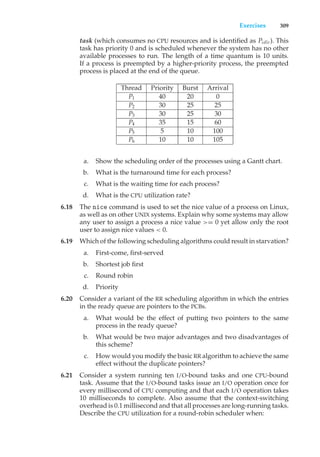 Exercises 309
task (which consumes no CPU resources and is identified as Pidle). This
task has priority 0 and is scheduled whenever the system has no other
available processes to run. The length of a time quantum is 10 units.
If a process is preempted by a higher-priority process, the preempted
process is placed at the end of the queue.
Thread Priority Burst Arrival
P1 40 20 0
P2 30 25 25
P3 30 25 30
P4 35 15 60
P5 5 10 100
P6 10 10 105
a. Show the scheduling order of the processes using a Gantt chart.
b. What is the turnaround time for each process?
c. What is the waiting time for each process?
d. What is the CPU utilization rate?
6.18 The nice command is used to set the nice value of a process on Linux,
as well as on other UNIX systems. Explain why some systems may allow
any user to assign a process a nice value >= 0 yet allow only the root
user to assign nice values < 0.
6.19 Which of the following scheduling algorithms could result in starvation?
a. First-come, first-served
b. Shortest job first
c. Round robin
d. Priority
6.20 Consider a variant of the RR scheduling algorithm in which the entries
in the ready queue are pointers to the PCBs.
a. What would be the effect of putting two pointers to the same
process in the ready queue?
b. What would be two major advantages and two disadvantages of
this scheme?
c. How would you modify the basic RR algorithm to achieve the same
effect without the duplicate pointers?
6.21 Consider a system running ten I/O-bound tasks and one CPU-bound
task. Assume that the I/O-bound tasks issue an I/O operation once for
every millisecond of CPU computing and that each I/O operation takes
10 milliseconds to complete. Also assume that the context-switching
overhead is 0.1 millisecond and that all processes are long-running tasks.
Describe the CPU utilization for a round-robin scheduler when:
 