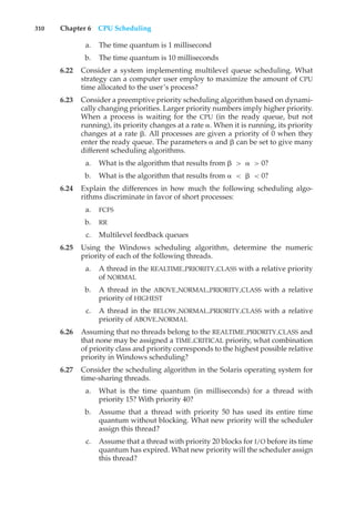 310 Chapter 6 CPU Scheduling
a. The time quantum is 1 millisecond
b. The time quantum is 10 milliseconds
6.22 Consider a system implementing multilevel queue scheduling. What
strategy can a computer user employ to maximize the amount of CPU
time allocated to the user’s process?
6.23 Consider a preemptive priority scheduling algorithm based on dynami-
cally changing priorities. Larger priority numbers imply higher priority.
When a process is waiting for the CPU (in the ready queue, but not
running), its priority changes at a rate #. When it is running, its priority
changes at a rate &. All processes are given a priority of 0 when they
enter the ready queue. The parameters # and & can be set to give many
different scheduling algorithms.
a. What is the algorithm that results from & > # > 0?
b. What is the algorithm that results from # < & < 0?
6.24 Explain the differences in how much the following scheduling algo-
rithms discriminate in favor of short processes:
a. FCFS
b. RR
c. Multilevel feedback queues
6.25 Using the Windows scheduling algorithm, determine the numeric
priority of each of the following threads.
a. A thread in the REALTIME PRIORITY CLASS with a relative priority
of NORMAL
b. A thread in the ABOVE NORMAL PRIORITY CLASS with a relative
priority of HIGHEST
c. A thread in the BELOW NORMAL PRIORITY CLASS with a relative
priority of ABOVE NORMAL
6.26 Assuming that no threads belong to the REALTIME PRIORITY CLASS and
that none may be assigned a TIME CRITICAL priority, what combination
of priority class and priority corresponds to the highest possible relative
priority in Windows scheduling?
6.27 Consider the scheduling algorithm in the Solaris operating system for
time-sharing threads.
a. What is the time quantum (in milliseconds) for a thread with
priority 15? With priority 40?
b. Assume that a thread with priority 50 has used its entire time
quantum without blocking. What new priority will the scheduler
assign this thread?
c. Assume that a thread with priority 20 blocks for I/O before its time
quantum has expired. What new priority will the scheduler assign
this thread?
 