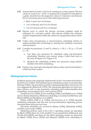 Bibliographical Notes 311
6.28 Assume that two tasks Aand B are running on a Linux system. The nice
values of Aand B are −5 and +5, respectively. Using the CFS scheduler as
a guide, describe how the respective values of vruntime vary between
the two processes given each of the following scenarios:
• Both A and B are CPU-bound.
• A is I/O-bound, and B is CPU-bound.
• A is CPU-bound, and B is I/O-bound.
6.29 Discuss ways in which the priority inversion problem could be
addressed in a real-time system. Also discuss whether the solutions
could be implemented within the context of a proportional share sched-
uler.
6.30 Under what circumstances is rate-monotonic scheduling inferior to
earliest-deadline-first scheduling in meeting the deadlines associated
with processes?
6.31 Consider two processes, P1 and P2, where p1 = 50, t1 = 25, p2 = 75, and
t2 = 30.
a. Can these two processes be scheduled using rate-monotonic
scheduling? Illustrate your answer using a Gantt chart such as
the ones in Figure 6.16–Figure 6.19.
b. Illustrate the scheduling of these two processes using earliest-
deadline-first (EDF) scheduling.
6.32 Explain why interrupt and dispatch latency times must be bounded in
a hard real-time system.
Bibliographical Notes
Feedback queues were originally implemented on the CTSS system described in
[Corbato et al. (1962)]. This feedback queue scheduling system was analyzed by
[Schrage (1967)]. The preemptive priority scheduling algorithm of Exercise 6.23
was suggested by [Kleinrock (1975)]. The scheduling algorithms for hard real-
time systems, such as rate monotonic scheduling and earliest-deadline-first
scheduling, are presented in [Liu and Layland (1973)].
[Anderson et al. (1989)], [Lewis and Berg (1998)], and [Philbin et al. (1996)]
discuss thread scheduling. Multicore scheduling is examined in [McNairy and
Bhatia (2005)] and [Kongetira et al. (2005)].
[Fisher (1981)], [Hall et al. (1996)], and [Lowney et al. (1993)] describe
scheduling techniques that take into account information regarding process
execution times from previous runs.
Fair-share schedulers are covered by [Henry (1984)], [Woodside (1986)],
and [Kay and Lauder (1988)].
Scheduling policies used in the UNIX V operating system are described
by [Bach (1987)]; those for UNIX FreeBSD 5.2 are presented by [McKusick and
Neville-Neil (2005)]; and those for the Mach operating system are discussed
by [Black (1990)]. [Love (2010)] and [Mauerer (2008)] cover scheduling in
 