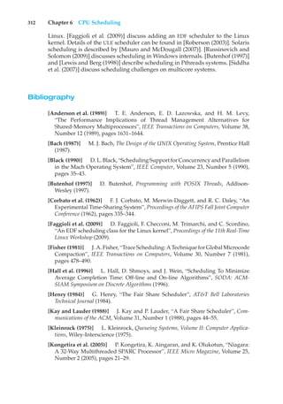 312 Chapter 6 CPU Scheduling
Linux. [Faggioli et al. (2009)] discuss adding an EDF scheduler to the Linux
kernel. Details of the ULE scheduler can be found in [Roberson (2003)]. Solaris
scheduling is described by [Mauro and McDougall (2007)]. [Russinovich and
Solomon (2009)] discusses scheduling in Windows internals. [Butenhof (1997)]
and [Lewis and Berg (1998)] describe scheduling in Pthreads systems. [Siddha
et al. (2007)] discuss scheduling challenges on multicore systems.
Bibliography
[Anderson et al. (1989)] T. E. Anderson, E. D. Lazowska, and H. M. Levy,
“The Performance Implications of Thread Management Alternatives for
Shared-Memory Multiprocessors”, IEEE Transactions on Computers, Volume 38,
Number 12 (1989), pages 1631–1644.
[Bach (1987)] M. J. Bach, The Design of the UNIX Operating System, Prentice Hall
(1987).
[Black (1990)] D. L. Black, “Scheduling Support for Concurrency and Parallelism
in the Mach Operating System”, IEEE Computer, Volume 23, Number 5 (1990),
pages 35–43.
[Butenhof (1997)] D. Butenhof, Programming with POSIX Threads, Addison-
Wesley (1997).
[Corbato et al. (1962)] F. J. Corbato, M. Merwin-Daggett, and R. C. Daley, “An
Experimental Time-Sharing System”, Proceedings of the AFIPS Fall Joint Computer
Conference (1962), pages 335–344.
[Faggioli et al. (2009)] D. Faggioli, F. Checconi, M. Trimarchi, and C. Scordino,
“An EDF scheduling class for the Linux kernel”, Proceedings of the 11th Real-Time
Linux Workshop (2009).
[Fisher (1981)] J. A. Fisher, “Trace Scheduling: A Technique for Global Microcode
Compaction”, IEEE Transactions on Computers, Volume 30, Number 7 (1981),
pages 478–490.
[Hall et al. (1996)] L. Hall, D. Shmoys, and J. Wein, “Scheduling To Minimize
Average Completion Time: Off-line and On-line Algorithms”, SODA: ACM-
SIAM Symposium on Discrete Algorithms (1996).
[Henry (1984)] G. Henry, “The Fair Share Scheduler”, AT&T Bell Laboratories
Technical Journal (1984).
[Kay and Lauder (1988)] J. Kay and P. Lauder, “A Fair Share Scheduler”, Com-
munications of the ACM, Volume 31, Number 1 (1988), pages 44–55.
[Kleinrock (1975)] L. Kleinrock, Queueing Systems, Volume II: Computer Applica-
tions, Wiley-Interscience (1975).
[Kongetira et al. (2005)] P. Kongetira, K. Aingaran, and K. Olukotun, “Niagara:
A 32-Way Multithreaded SPARC Processor”, IEEE Micro Magazine, Volume 25,
Number 2 (2005), pages 21–29.
 