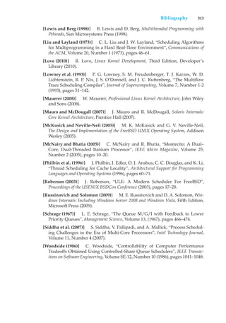 Bibliography 313
[Lewis and Berg (1998)] B. Lewis and D. Berg, Multithreaded Programming with
Pthreads, Sun Microsystems Press (1998).
[Liu and Layland (1973)] C. L. Liu and J. W. Layland, “Scheduling Algorithms
for Multiprogramming in a Hard Real-Time Environment”, Communications of
the ACM, Volume 20, Number 1 (1973), pages 46–61.
[Love (2010)] R. Love, Linux Kernel Development, Third Edition, Developer’s
Library (2010).
[Lowney et al. (1993)] P. G. Lowney, S. M. Freudenberger, T. J. Karzes, W. D.
Lichtenstein, R. P. Nix, J. S. O’Donnell, and J. C. Ruttenberg, “The Multiflow
Trace Scheduling Compiler”, Journal of Supercomputing, Volume 7, Number 1-2
(1993), pages 51–142.
[Mauerer (2008)] W. Mauerer, Professional Linux Kernel Architecture, John Wiley
and Sons (2008).
[Mauro and McDougall (2007)] J. Mauro and R. McDougall, Solaris Internals:
Core Kernel Architecture, Prentice Hall (2007).
[McKusick and Neville-Neil (2005)] M. K. McKusick and G. V. Neville-Neil,
The Design and Implementation of the FreeBSD UNIX Operating System, Addison
Wesley (2005).
[McNairy and Bhatia (2005)] C. McNairy and R. Bhatia, “Montecito: A Dual–
Core, Dual-Threaded Itanium Processor”, IEEE Micro Magazine, Volume 25,
Number 2 (2005), pages 10–20.
[Philbin et al. (1996)] J. Philbin, J. Edler, O. J. Anshus, C. C. Douglas, and K. Li,
“Thread Scheduling for Cache Locality”, Architectural Support for Programming
Languages and Operating Systems (1996), pages 60–71.
[Roberson (2003)] J. Roberson, “ULE: A Modern Scheduler For FreeBSD”,
Proceedings of the USENIX BSDCon Conference (2003), pages 17–28.
[Russinovich and Solomon (2009)] M. E. Russinovich and D. A. Solomon, Win-
dows Internals: Including Windows Server 2008 and Windows Vista, Fifth Edition,
Microsoft Press (2009).
[Schrage (1967)] L. E. Schrage, “The Queue M/G/I with Feedback to Lower
Priority Queues”, Management Science, Volume 13, (1967), pages 466–474.
[Siddha et al. (2007)] S. Siddha, V. Pallipadi, and A. Mallick, “Process Schedul-
ing Challenges in the Era of Multi-Core Processors”, Intel Technology Journal,
Volume 11, Number 4 (2007).
[Woodside (1986)] C. Woodside, “Controllability of Computer Performance
Tradeoffs Obtained Using Controlled-Share Queue Schedulers”, IEEE Transac-
tions on Software Engineering, Volume SE-12, Number 10 (1986), pages 1041–1048.
 