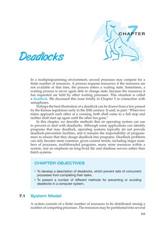 7
C H A P T E R
Deadlocks
In a multiprogramming environment, several processes may compete for a
finite number of resources. A process requests resources; if the resources are
not available at that time, the process enters a waiting state. Sometimes, a
waiting process is never again able to change state, because the resources it
has requested are held by other waiting processes. This situation is called
a deadlock. We discussed this issue briefly in Chapter 5 in connection with
semaphores.
Perhaps the best illustration of a deadlock can be drawn from a law passed
by the Kansas legislature early in the 20th century. It said, in part: “When two
trains approach each other at a crossing, both shall come to a full stop and
neither shall start up again until the other has gone.”
In this chapter, we describe methods that an operating system can use
to prevent or deal with deadlocks. Although some applications can identify
programs that may deadlock, operating systems typically do not provide
deadlock-prevention facilities, and it remains the responsibility of program-
mers to ensure that they design deadlock-free programs. Deadlock problems
can only become more common, given current trends, including larger num-
bers of processes, multithreaded programs, many more resources within a
system, and an emphasis on long-lived file and database servers rather than
batch systems.
CHAPTER OBJECTIVES
• To develop a description of deadlocks, which prevent sets of concurrent
processes from completing their tasks.
• To present a number of different methods for preventing or avoiding
deadlocks in a computer system.
7.1 System Model
A system consists of a finite number of resources to be distributed among a
number of competing processes. The resources may be partitioned into several
315
 