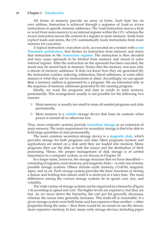 10 Chapter 1 Introduction
All forms of memory provide an array of bytes. Each byte has its
own address. Interaction is achieved through a sequence of load or store
instructions to specific memory addresses. The load instruction moves a byte
or word from main memory to an internal register within the CPU, whereas the
store instruction moves the content of a register to main memory. Aside from
explicit loads and stores, the CPU automatically loads instructions from main
memory for execution.
A typical instruction–execution cycle, as executed on a system with a von
Neumann architecture, first fetches an instruction from memory and stores
that instruction in the instruction register. The instruction is then decoded
and may cause operands to be fetched from memory and stored in some
internal register. After the instruction on the operands has been executed, the
result may be stored back in memory. Notice that the memory unit sees only
a stream of memory addresses. It does not know how they are generated (by
the instruction counter, indexing, indirection, literal addresses, or some other
means) or what they are for (instructions or data). Accordingly, we can ignore
how a memory address is generated by a program. We are interested only in
the sequence of memory addresses generated by the running program.
Ideally, we want the programs and data to reside in main memory
permanently. This arrangement usually is not possible for the following two
reasons:
1. Main memory is usually too small to store all needed programs and data
permanently.
2. Main memory is a volatile storage device that loses its contents when
power is turned off or otherwise lost.
Thus, most computer systems provide secondary storage as an extension of
main memory. The main requirement for secondary storage is that it be able to
hold large quantities of data permanently.
The most common secondary-storage device is a magnetic disk, which
provides storage for both programs and data. Most programs (system and
application) are stored on a disk until they are loaded into memory. Many
programs then use the disk as both the source and the destination of their
processing. Hence, the proper management of disk storage is of central
importance to a computer system, as we discuss in Chapter 10.
In a larger sense, however, the storage structure that we have described—
consisting of registers, main memory, and magnetic disks—is only one of many
possible storage systems. Others include cache memory, CD-ROM, magnetic
tapes, and so on. Each storage system provides the basic functions of storing
a datum and holding that datum until it is retrieved at a later time. The main
differences among the various storage systems lie in speed, cost, size, and
volatility.
The wide variety of storage systems can be organized in a hierarchy (Figure
1.4) according to speed and cost. The higher levels are expensive, but they are
fast. As we move down the hierarchy, the cost per bit generally decreases,
whereas the access time generally increases. This trade-off is reasonable; if a
given storage system were both faster and less expensive than another—other
properties being the same—then there would be no reason to use the slower,
more expensive memory. In fact, many early storage devices, including paper
 