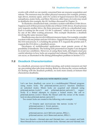 7.2 Deadlock Characterization 317
events with which we are mainly concerned here are resource acquisition and
release. The resources may be either physical resources (for example, printers,
tape drives, memory space, and CPU cycles) or logical resources (for example,
semaphores, mutex locks, and files). However, other types of events may result
in deadlocks (for example, the IPC facilities discussed in Chapter 3).
To illustrate a deadlocked state, consider a system with three CD RW drives.
Suppose each of three processes holds one of these CDRW drives. If each process
now requests another drive, the three processes will be in a deadlocked state.
Each is waiting for the event “CD RW is released,” which can be caused only
by one of the other waiting processes. This example illustrates a deadlock
involving the same resource type.
Deadlocks may also involve different resource types. For example, consider
a system with one printer and one DVD drive. Suppose that process Pi is holding
the DVD and process Pj is holding the printer. If Pi requests the printer and Pj
requests the DVD drive, a deadlock occurs.
Developers of multithreaded applications must remain aware of the
possibility of deadlocks. The locking tools presented in Chapter 5 are designed
to avoid race conditions. However, in using these tools, developers must pay
careful attention to how locks are acquired and released. Otherwise, deadlock
can occur, as illustrated in the dining-philosophers problem in Section 5.7.3.
7.2 Deadlock Characterization
In a deadlock, processes never finish executing, and system resources are tied
up, preventing other jobs from starting. Before we discuss the various methods
for dealing with the deadlock problem, we look more closely at features that
characterize deadlocks.
DEADLOCK WITH MUTEX LOCKS
Let’s see how deadlock can occur in a multithreaded Pthread program
using mutex locks. The pthread mutex init() function initializes
an unlocked mutex. Mutex locks are acquired and released using
pthread mutex lock() and pthread mutex unlock(), respec-
tively. If a thread attempts to acquire a locked mutex, the call to
pthread mutex lock() blocks the thread until the owner of the mutex
lock invokes pthread mutex unlock().
Two mutex locks are created in the following code example:
/* Create and initialize the mutex locks */
pthread mutex t first mutex;
pthread mutex t second mutex;
pthread mutex init(&first mutex,NULL);
pthread mutex init(&second mutex,NULL);
Next, two threads—thread one and thread two—are created, and both
these threads have access to both mutex locks. thread one and thread two
 