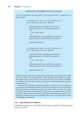 318 Chapter 7 Deadlocks
DEADLOCK WITH MUTEX LOCKS (Continued)
run in the functions do work one() and do work two(), respectively, as
shown below:
/* thread one runs in this function */
void *do work one(void *param)
{
pthread mutex lock(&first mutex);
pthread mutex lock(&second mutex);
/**
* Do some work
*/
pthread mutex unlock(&second mutex);
pthread mutex unlock(&first mutex);
pthread exit(0);
}
/* thread two runs in this function */
void *do work two(void *param)
{
pthread mutex lock(&second mutex);
pthread mutex lock(&first mutex);
/**
* Do some work
*/
pthread mutex unlock(&first mutex);
pthread mutex unlock(&second mutex);
pthread exit(0);
}
In this example, thread one attempts to acquire the mutex locks in the order
(1) first mutex, (2) second mutex, while thread two attempts to acquire
the mutex locks in the order (1) second mutex, (2) first mutex. Deadlock
is possible if thread one acquires first mutex while thread two acquires
second mutex.
Note that, even though deadlock is possible, it will not occur if thread one
can acquire and release the mutex locks for first mutex and second mutex
before thread two attempts to acquire the locks. And, of course, the order
in which the threads run depends on how they are scheduled by the CPU
scheduler. This example illustrates a problem with handling deadlocks: it is
difficult to identify and test for deadlocks that may occur only under certain
scheduling circumstances.
7.2.1 Necessary Conditions
A deadlock situation can arise if the following four conditions hold simultane-
ously in a system:
 