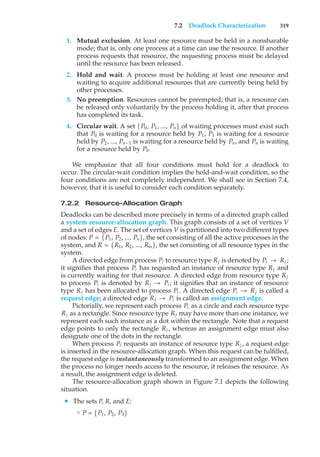 7.2 Deadlock Characterization 319
1. Mutual exclusion. At least one resource must be held in a nonsharable
mode; that is, only one process at a time can use the resource. If another
process requests that resource, the requesting process must be delayed
until the resource has been released.
2. Hold and wait. A process must be holding at least one resource and
waiting to acquire additional resources that are currently being held by
other processes.
3. No preemption. Resources cannot be preempted; that is, a resource can
be released only voluntarily by the process holding it, after that process
has completed its task.
4. Circular wait. A set {P0, P1, ..., Pn} of waiting processes must exist such
that P0 is waiting for a resource held by P1, P1 is waiting for a resource
held by P2, ..., Pn−1 is waiting for a resource held by Pn, and Pn is waiting
for a resource held by P0.
We emphasize that all four conditions must hold for a deadlock to
occur. The circular-wait condition implies the hold-and-wait condition, so the
four conditions are not completely independent. We shall see in Section 7.4,
however, that it is useful to consider each condition separately.
7.2.2 Resource-Allocation Graph
Deadlocks can be described more precisely in terms of a directed graph called
a system resource-allocation graph. This graph consists of a set of vertices V
and a set of edges E. The set of vertices V is partitioned into two different types
of nodes: P = {P1, P2, ..., Pn}, the set consisting of all the active processes in the
system, and R = {R1, R2, ..., Rm}, the set consisting of all resource types in the
system.
A directed edge from process Pi to resource type Rj is denoted by Pi → Rj ;
it signifies that process Pi has requested an instance of resource type Rj and
is currently waiting for that resource. A directed edge from resource type Rj
to process Pi is denoted by Rj → Pi ; it signifies that an instance of resource
type Rj has been allocated to process Pi . A directed edge Pi → Rj is called a
request edge; a directed edge Rj → Pi is called an assignment edge.
Pictorially, we represent each process Pi as a circle and each resource type
Rj as a rectangle. Since resource type Rj may have more than one instance, we
represent each such instance as a dot within the rectangle. Note that a request
edge points to only the rectangle Rj , whereas an assignment edge must also
designate one of the dots in the rectangle.
When process Pi requests an instance of resource type Rj , a request edge
is inserted in the resource-allocation graph. When this request can be fulfilled,
the request edge is instantaneously transformed to an assignment edge. When
the process no longer needs access to the resource, it releases the resource. As
a result, the assignment edge is deleted.
The resource-allocation graph shown in Figure 7.1 depicts the following
situation.
• The sets P, R, and E:
◦ P = {P1, P2, P3}
 