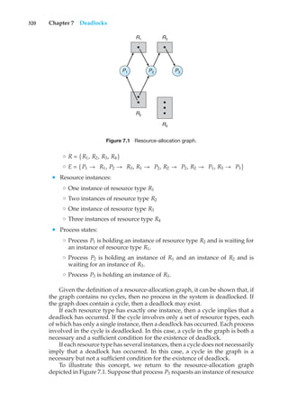 320 Chapter 7 Deadlocks
R1 R3
R2
R4
P3
P2
P1
Figure 7.1 Resource-allocation graph.
◦ R = {R1, R2, R3, R4}
◦ E = {P1 → R1, P2 → R3, R1 → P2, R2 → P2, R2 → P1, R3 → P3}
• Resource instances:
◦ One instance of resource type R1
◦ Two instances of resource type R2
◦ One instance of resource type R3
◦ Three instances of resource type R4
• Process states:
◦ Process P1 is holding an instance of resource type R2 and is waiting for
an instance of resource type R1.
◦ Process P2 is holding an instance of R1 and an instance of R2 and is
waiting for an instance of R3.
◦ Process P3 is holding an instance of R3.
Given the definition of a resource-allocation graph, it can be shown that, if
the graph contains no cycles, then no process in the system is deadlocked. If
the graph does contain a cycle, then a deadlock may exist.
If each resource type has exactly one instance, then a cycle implies that a
deadlock has occurred. If the cycle involves only a set of resource types, each
of which has only a single instance, then a deadlock has occurred. Each process
involved in the cycle is deadlocked. In this case, a cycle in the graph is both a
necessary and a sufficient condition for the existence of deadlock.
If each resource type has several instances, then a cycle does not necessarily
imply that a deadlock has occurred. In this case, a cycle in the graph is a
necessary but not a sufficient condition for the existence of deadlock.
To illustrate this concept, we return to the resource-allocation graph
depicted in Figure 7.1. Suppose that process P3 requests an instance of resource
 