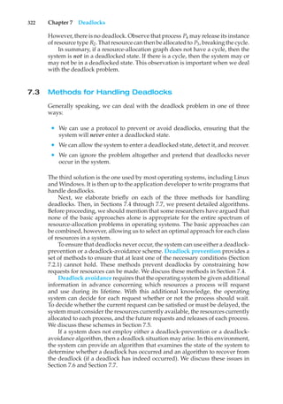 322 Chapter 7 Deadlocks
However, there is no deadlock. Observe that process P4 may release its instance
of resource type R2. That resource can then be allocated to P3, breaking the cycle.
In summary, if a resource-allocation graph does not have a cycle, then the
system is not in a deadlocked state. If there is a cycle, then the system may or
may not be in a deadlocked state. This observation is important when we deal
with the deadlock problem.
7.3 Methods for Handling Deadlocks
Generally speaking, we can deal with the deadlock problem in one of three
ways:
• We can use a protocol to prevent or avoid deadlocks, ensuring that the
system will never enter a deadlocked state.
• We can allow the system to enter a deadlocked state, detect it, and recover.
• We can ignore the problem altogether and pretend that deadlocks never
occur in the system.
The third solution is the one used by most operating systems, including Linux
and Windows. It is then up to the application developer to write programs that
handle deadlocks.
Next, we elaborate briefly on each of the three methods for handling
deadlocks. Then, in Sections 7.4 through 7.7, we present detailed algorithms.
Before proceeding, we should mention that some researchers have argued that
none of the basic approaches alone is appropriate for the entire spectrum of
resource-allocation problems in operating systems. The basic approaches can
be combined, however, allowing us to select an optimal approach for each class
of resources in a system.
To ensure that deadlocks never occur, the system can use either a deadlock-
prevention or a deadlock-avoidance scheme. Deadlock prevention provides a
set of methods to ensure that at least one of the necessary conditions (Section
7.2.1) cannot hold. These methods prevent deadlocks by constraining how
requests for resources can be made. We discuss these methods in Section 7.4.
Deadlock avoidance requires that the operating system be given additional
information in advance concerning which resources a process will request
and use during its lifetime. With this additional knowledge, the operating
system can decide for each request whether or not the process should wait.
To decide whether the current request can be satisfied or must be delayed, the
system must consider the resources currently available, the resources currently
allocated to each process, and the future requests and releases of each process.
We discuss these schemes in Section 7.5.
If a system does not employ either a deadlock-prevention or a deadlock-
avoidance algorithm, then a deadlock situation may arise. In this environment,
the system can provide an algorithm that examines the state of the system to
determine whether a deadlock has occurred and an algorithm to recover from
the deadlock (if a deadlock has indeed occurred). We discuss these issues in
Section 7.6 and Section 7.7.
 