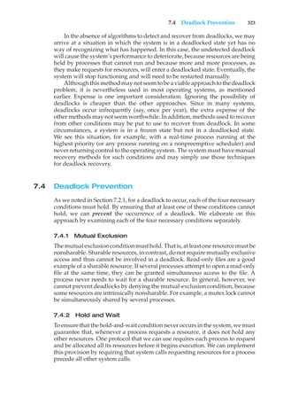 7.4 Deadlock Prevention 323
In the absence of algorithms to detect and recover from deadlocks, we may
arrive at a situation in which the system is in a deadlocked state yet has no
way of recognizing what has happened. In this case, the undetected deadlock
will cause the system’s performance to deteriorate, because resources are being
held by processes that cannot run and because more and more processes, as
they make requests for resources, will enter a deadlocked state. Eventually, the
system will stop functioning and will need to be restarted manually.
Although this method may not seem to be a viable approach to the deadlock
problem, it is nevertheless used in most operating systems, as mentioned
earlier. Expense is one important consideration. Ignoring the possibility of
deadlocks is cheaper than the other approaches. Since in many systems,
deadlocks occur infrequently (say, once per year), the extra expense of the
other methods may not seem worthwhile. In addition, methods used to recover
from other conditions may be put to use to recover from deadlock. In some
circumstances, a system is in a frozen state but not in a deadlocked state.
We see this situation, for example, with a real-time process running at the
highest priority (or any process running on a nonpreemptive scheduler) and
never returning control to the operating system. The system must have manual
recovery methods for such conditions and may simply use those techniques
for deadlock recovery.
7.4 Deadlock Prevention
As we noted in Section 7.2.1, for a deadlock to occur, each of the four necessary
conditions must hold. By ensuring that at least one of these conditions cannot
hold, we can prevent the occurrence of a deadlock. We elaborate on this
approach by examining each of the four necessary conditions separately.
7.4.1 Mutual Exclusion
The mutual exclusion condition must hold. That is, at least one resource must be
nonsharable. Sharable resources, in contrast, do not require mutually exclusive
access and thus cannot be involved in a deadlock. Read-only files are a good
example of a sharable resource. If several processes attempt to open a read-only
file at the same time, they can be granted simultaneous access to the file. A
process never needs to wait for a sharable resource. In general, however, we
cannot prevent deadlocks by denying the mutual-exclusion condition, because
some resources are intrinsically nonsharable. For example, a mutex lock cannot
be simultaneously shared by several processes.
7.4.2 Hold and Wait
To ensure that the hold-and-wait condition never occurs in the system, we must
guarantee that, whenever a process requests a resource, it does not hold any
other resources. One protocol that we can use requires each process to request
and be allocated all its resources before it begins execution. We can implement
this provision by requiring that system calls requesting resources for a process
precede all other system calls.
 