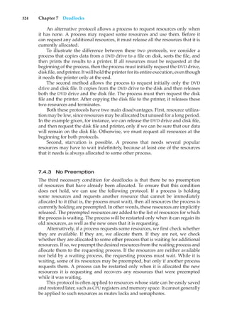 324 Chapter 7 Deadlocks
An alternative protocol allows a process to request resources only when
it has none. A process may request some resources and use them. Before it
can request any additional resources, it must release all the resources that it is
currently allocated.
To illustrate the difference between these two protocols, we consider a
process that copies data from a DVD drive to a file on disk, sorts the file, and
then prints the results to a printer. If all resources must be requested at the
beginning of the process, then the process must initially request the DVD drive,
disk file, and printer. It will hold the printer for its entire execution, even though
it needs the printer only at the end.
The second method allows the process to request initially only the DVD
drive and disk file. It copies from the DVD drive to the disk and then releases
both the DVD drive and the disk file. The process must then request the disk
file and the printer. After copying the disk file to the printer, it releases these
two resources and terminates.
Both these protocols have two main disadvantages. First, resource utiliza-
tion may be low, since resources may be allocated but unused for a long period.
In the example given, for instance, we can release the DVD drive and disk file,
and then request the disk file and printer, only if we can be sure that our data
will remain on the disk file. Otherwise, we must request all resources at the
beginning for both protocols.
Second, starvation is possible. A process that needs several popular
resources may have to wait indefinitely, because at least one of the resources
that it needs is always allocated to some other process.
7.4.3 No Preemption
The third necessary condition for deadlocks is that there be no preemption
of resources that have already been allocated. To ensure that this condition
does not hold, we can use the following protocol. If a process is holding
some resources and requests another resource that cannot be immediately
allocated to it (that is, the process must wait), then all resources the process is
currently holding are preempted. In other words, these resources are implicitly
released. The preempted resources are added to the list of resources for which
the process is waiting. The process will be restarted only when it can regain its
old resources, as well as the new ones that it is requesting.
Alternatively, if a process requests some resources, we first check whether
they are available. If they are, we allocate them. If they are not, we check
whether they are allocated to some other process that is waiting for additional
resources. If so, we preempt the desired resources from the waiting process and
allocate them to the requesting process. If the resources are neither available
nor held by a waiting process, the requesting process must wait. While it is
waiting, some of its resources may be preempted, but only if another process
requests them. A process can be restarted only when it is allocated the new
resources it is requesting and recovers any resources that were preempted
while it was waiting.
This protocol is often applied to resources whose state can be easily saved
and restored later, such as CPU registers and memory space. It cannot generally
be applied to such resources as mutex locks and semaphores.
 