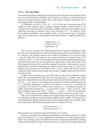 7.4 Deadlock Prevention 325
7.4.4 Circular Wait
The fourth and final condition for deadlocks is the circular-wait condition. One
way to ensure that this condition never holds is to impose a total ordering of
all resource types and to require that each process requests resources in an
increasing order of enumeration.
To illustrate, we let R = {R1, R2, ..., Rm} be the set of resource types. We
assign to each resource type a unique integer number, which allows us to
compare two resources and to determine whether one precedes another in our
ordering. Formally, we define a one-to-one function F: R → N, where N is the
set of natural numbers. For example, if the set of resource types R includes
tape drives, disk drives, and printers, then the function F might be defined as
follows:
F(tape drive) = 1
F(disk drive) = 5
F(printer) = 12
We can now consider the following protocol to prevent deadlocks: Each
process can request resources only in an increasing order of enumeration. That
is, a process can initially request any number of instances of a resource type
—say, Ri . After that, the process can request instances of resource type Rj if
and only if F(Rj ) > F(Ri ). For example, using the function defined previously,
a process that wants to use the tape drive and printer at the same time must
first request the tape drive and then request the printer. Alternatively, we can
require that a process requesting an instance of resource type Rj must have
released any resources Ri such that F(Ri ) ≥ F(Rj ). Note also that if several
instances of the same resource type are needed, a single request for all of them
must be issued.
If these two protocols are used, then the circular-wait condition cannot
hold. We can demonstrate this fact by assuming that a circular wait exists
(proof by contradiction). Let the set of processes involved in the circular wait be
{P0, P1, ..., Pn}, where Pi is waiting for a resource Ri , which is held by process
Pi+1. (Modulo arithmetic is used on the indexes, so that Pn is waiting for
a resource Rn held by P0.) Then, since process Pi+1 is holding resource Ri
while requesting resource Ri+1, we must have F(Ri ) < F(Ri+1) for all i. But
this condition means that F(R0) < F(R1) < ... < F(Rn) < F(R0). By transitivity,
F(R0) < F(R0), which is impossible. Therefore, there can be no circular wait.
We can accomplish this scheme in an application program by developing
an ordering among all synchronization objects in the system. All requests for
synchronization objects must be made in increasing order. For example, if the
lock ordering in the Pthread program shown in Figure 7.4 was
F(first mutex) = 1
F(second mutex) = 5
then thread two could not request the locks out of order.
Keep in mind that developing an ordering, or hierarchy, does not in itself
prevent deadlock. It is up to application developers to write programs that
follow the ordering. Also note that the function F should be defined according
to the normal order of usage of the resources in a system. For example, because
 
