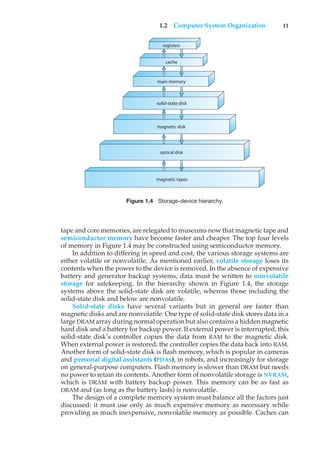 1.2 Computer-System Organization 11
registers
cache
main memory
solid-state disk
magnetic disk
optical disk
magnetic tapes
Figure 1.4 Storage-device hierarchy.
tape and core memories, are relegated to museums now that magnetic tape and
semiconductor memory have become faster and cheaper. The top four levels
of memory in Figure 1.4 may be constructed using semiconductor memory.
In addition to differing in speed and cost, the various storage systems are
either volatile or nonvolatile. As mentioned earlier, volatile storage loses its
contents when the power to the device is removed. In the absence of expensive
battery and generator backup systems, data must be written to nonvolatile
storage for safekeeping. In the hierarchy shown in Figure 1.4, the storage
systems above the solid-state disk are volatile, whereas those including the
solid-state disk and below are nonvolatile.
Solid-state disks have several variants but in general are faster than
magnetic disks and are nonvolatile. One type of solid-state disk stores data in a
large DRAM array during normal operation but also contains a hidden magnetic
hard disk and a battery for backup power. If external power is interrupted, this
solid-state disk’s controller copies the data from RAM to the magnetic disk.
When external power is restored, the controller copies the data back into RAM.
Another form of solid-state disk is flash memory, which is popular in cameras
and personal digital assistants (PDAs), in robots, and increasingly for storage
on general-purpose computers. Flash memory is slower than DRAM but needs
no power to retain its contents. Another form of nonvolatile storage is NVRAM,
which is DRAM with battery backup power. This memory can be as fast as
DRAM and (as long as the battery lasts) is nonvolatile.
The design of a complete memory system must balance all the factors just
discussed: it must use only as much expensive memory as necessary while
providing as much inexpensive, nonvolatile memory as possible. Caches can
 