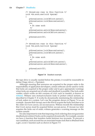 326 Chapter 7 Deadlocks
/* thread one runs in this function */
void *do work one(void *param)
{
pthread mutex lock(&first mutex);
pthread mutex lock(&second mutex);
/**
* Do some work
*/
pthread mutex unlock(&second mutex);
pthread mutex unlock(&first mutex);
pthread exit(0);
}
/* thread two runs in this function */
void *do work two(void *param)
{
pthread mutex lock(&second mutex);
pthread mutex lock(&first mutex);
/**
* Do some work
*/
pthread mutex unlock(&first mutex);
pthread mutex unlock(&second mutex);
pthread exit(0);
}
Figure 7.4 Deadlock example.
the tape drive is usually needed before the printer, it would be reasonable to
define F(tape drive) < F(printer).
Although ensuring that resources are acquired in the proper order is the
responsibility of application developers, certain software can be used to verify
that locks are acquired in the proper order and to give appropriate warnings
when locks are acquired out of order and deadlock is possible. One lock-order
verifier, which works on BSD versions of UNIX such as FreeBSD, is known as
witness. Witness uses mutual-exclusion locks to protect critical sections, as
described in Chapter 5. It works by dynamically maintaining the relationship
of lock orders in a system. Let’s use the program shown in Figure 7.4 as an
example. Assume that thread one is the first to acquire the locks and does so in
the order (1) first mutex, (2) second mutex. Witness records the relationship
that first mutex must be acquired before second mutex. If thread two later
acquires the locks out of order, witness generates a warning message on the
system console.
It is also important to note that imposing a lock ordering does not guarantee
deadlock prevention if locks can be acquired dynamically. For example, assume
we have a function that transfers funds between two accounts. To prevent a
race condition, each account has an associated mutex lock that is obtained from
a get lock() function such as shown in Figure 7.5:
 