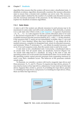 328 Chapter 7 Deadlocks
algorithm that ensures that the system will never enter a deadlocked state. A
deadlock-avoidance algorithm dynamically examines the resource-allocation
state to ensure that a circular-wait condition can never exist. The resource-
allocation state is defined by the number of available and allocated resources
and the maximum demands of the processes. In the following sections, we
explore two deadlock-avoidance algorithms.
7.5.1 Safe State
A state is safe if the system can allocate resources to each process (up to its
maximum) in some order and still avoid a deadlock. More formally, a system
is in a safe state only if there exists a safe sequence. A sequence of processes
<P1, P2, ..., Pn> is a safe sequence for the current allocation state if, for each
Pi , the resource requests that Pi can still make can be satisfied by the currently
available resources plus the resources held by all Pj , with j < i. In this situation,
if the resources that Pi needs are not immediately available, then Pi can wait
until all Pj have finished. When they have finished, Pi can obtain all of its
needed resources, complete its designated task, return its allocated resources,
and terminate. When Pi terminates, Pi+1 can obtain its needed resources, and
so on. If no such sequence exists, then the system state is said to be unsafe.
A safe state is not a deadlocked state. Conversely, a deadlocked state is
an unsafe state. Not all unsafe states are deadlocks, however (Figure 7.6).
An unsafe state may lead to a deadlock. As long as the state is safe, the
operating system can avoid unsafe (and deadlocked) states. In an unsafe state,
the operating system cannot prevent processes from requesting resources in
such a way that a deadlock occurs. The behavior of the processes controls
unsafe states.
To illustrate, we consider a system with twelve magnetic tape drives and
three processes: P0, P1, and P2. Process P0 requires ten tape drives, process P1
may need as many as four tape drives, and process P2 may need up to nine tape
drives. Suppose that, at time t0, process P0 is holding five tape drives, process
P1 is holding two tape drives, and process P2 is holding two tape drives. (Thus,
there are three free tape drives.)
deadlock
unsafe
safe
Figure 7.6 Safe, unsafe, and deadlocked state spaces.
 
