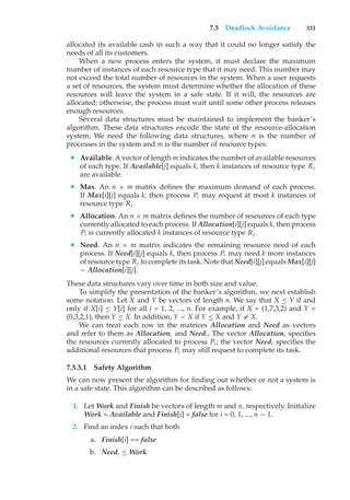 7.5 Deadlock Avoidance 331
allocated its available cash in such a way that it could no longer satisfy the
needs of all its customers.
When a new process enters the system, it must declare the maximum
number of instances of each resource type that it may need. This number may
not exceed the total number of resources in the system. When a user requests
a set of resources, the system must determine whether the allocation of these
resources will leave the system in a safe state. If it will, the resources are
allocated; otherwise, the process must wait until some other process releases
enough resources.
Several data structures must be maintained to implement the banker’s
algorithm. These data structures encode the state of the resource-allocation
system. We need the following data structures, where n is the number of
processes in the system and m is the number of resource types:
• Available. A vector of length m indicates the number of available resources
of each type. If Available[j] equals k, then k instances of resource type Rj
are available.
• Max. An n × m matrix defines the maximum demand of each process.
If Max[i][j] equals k, then process Pi may request at most k instances of
resource type Rj .
• Allocation. An n × m matrix defines the number of resources of each type
currently allocated to each process. If Allocation[i][j] equals k, then process
Pi is currently allocated k instances of resource type Rj .
• Need. An n × m matrix indicates the remaining resource need of each
process. If Need[i][j] equals k, then process Pi may need k more instances
of resource type Rj to complete its task. Note that Need[i][j] equals Max[i][j]
− Allocation[i][j].
These data structures vary over time in both size and value.
To simplify the presentation of the banker’s algorithm, we next establish
some notation. Let X and Y be vectors of length n. We say that X ≤ Y if and
only if X[i] ≤ Y[i] for all i = 1, 2, ..., n. For example, if X = (1,7,3,2) and Y =
(0,3,2,1), then Y ≤ X. In addition, Y < X if Y ≤ X and Y ̸= X.
We can treat each row in the matrices Allocation and Need as vectors
and refer to them as Allocationi and Needi . The vector Allocationi specifies
the resources currently allocated to process Pi ; the vector Needi specifies the
additional resources that process Pi may still request to complete its task.
7.5.3.1 Safety Algorithm
We can now present the algorithm for finding out whether or not a system is
in a safe state. This algorithm can be described as follows:
1. Let Work and Finish be vectors of length m and n, respectively. Initialize
Work = Available and Finish[i] = false for i = 0, 1, ..., n − 1.
2. Find an index i such that both
a. Finish[i] == false
b. Needi ≤ Work
 