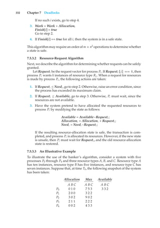 332 Chapter 7 Deadlocks
If no such i exists, go to step 4.
3. Work = Work + Allocationi
Finish[i] = true
Go to step 2.
4. If Finish[i] == true for all i, then the system is in a safe state.
This algorithm may require an order of m × n2
operations to determine whether
a state is safe.
7.5.3.2 Resource-Request Algorithm
Next, we describe the algorithm for determining whether requests can be safely
granted.
Let Requesti be the request vector for process Pi . If Requesti [ j] == k, then
process Pi wants k instances of resource type Rj . When a request for resources
is made by process Pi , the following actions are taken:
1. If Requesti ≤ Needi , go to step 2. Otherwise, raise an error condition, since
the process has exceeded its maximum claim.
2. If Requesti ≤ Available, go to step 3. Otherwise, Pi must wait, since the
resources are not available.
3. Have the system pretend to have allocated the requested resources to
process Pi by modifying the state as follows:
Available = Available–Requesti ;
Allocationi = Allocationi + Requesti ;
Needi = Needi –Requesti ;
If the resulting resource-allocation state is safe, the transaction is com-
pleted, and process Pi is allocated its resources. However, if the new state
is unsafe, then Pi must wait for Requesti , and the old resource-allocation
state is restored.
7.5.3.3 An Illustrative Example
To illustrate the use of the banker’s algorithm, consider a system with five
processes P0 through P4 and three resource types A, B, and C. Resource type A
has ten instances, resource type B has five instances, and resource type C has
seven instances. Suppose that, at time T0, the following snapshot of the system
has been taken:
Allocation Max Available
A B C A B C A B C
P0 0 1 0 7 5 3 3 3 2
P1 2 0 0 3 2 2
P2 3 0 2 9 0 2
P3 2 1 1 2 2 2
P4 0 0 2 4 3 3
 
