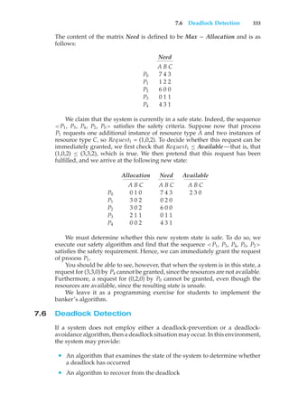 7.6 Deadlock Detection 333
The content of the matrix Need is defined to be Max − Allocation and is as
follows:
Need
A B C
P0 7 4 3
P1 1 2 2
P2 6 0 0
P3 0 1 1
P4 4 3 1
We claim that the system is currently in a safe state. Indeed, the sequence
<P1, P3, P4, P2, P0> satisfies the safety criteria. Suppose now that process
P1 requests one additional instance of resource type A and two instances of
resource type C, so Request1 = (1,0,2). To decide whether this request can be
immediately granted, we first check that Request1 ≤ Available—that is, that
(1,0,2) ≤ (3,3,2), which is true. We then pretend that this request has been
fulfilled, and we arrive at the following new state:
Allocation Need Available
A B C A B C A B C
P0 0 1 0 7 4 3 2 3 0
P1 3 0 2 0 2 0
P2 3 0 2 6 0 0
P3 2 1 1 0 1 1
P4 0 0 2 4 3 1
We must determine whether this new system state is safe. To do so, we
execute our safety algorithm and find that the sequence <P1, P3, P4, P0, P2>
satisfies the safety requirement. Hence, we can immediately grant the request
of process P1.
You should be able to see, however, that when the system is in this state, a
request for (3,3,0) by P4 cannot be granted, since the resources are not available.
Furthermore, a request for (0,2,0) by P0 cannot be granted, even though the
resources are available, since the resulting state is unsafe.
We leave it as a programming exercise for students to implement the
banker’s algorithm.
7.6 Deadlock Detection
If a system does not employ either a deadlock-prevention or a deadlock-
avoidance algorithm, then a deadlock situation may occur. In this environment,
the system may provide:
• An algorithm that examines the state of the system to determine whether
a deadlock has occurred
• An algorithm to recover from the deadlock
 