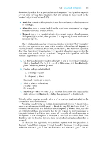 7.6 Deadlock Detection 335
detection algorithm that is applicable to such a system. The algorithm employs
several time-varying data structures that are similar to those used in the
banker’s algorithm (Section 7.5.3):
• Available. A vector of length m indicates the number of available resources
of each type.
• Allocation. An n × m matrix defines the number of resources of each type
currently allocated to each process.
• Request. An n × m matrix indicates the current request of each process.
If Request[i][j] equals k, then process Pi is requesting k more instances of
resource type Rj .
The ≤ relation between two vectors is defined as in Section 7.5.3. To simplify
notation, we again treat the rows in the matrices Allocation and Request as
vectors; we refer to them as Allocationi and Requesti . The detection algorithm
described here simply investigates every possible allocation sequence for the
processes that remain to be completed. Compare this algorithm with the
banker’s algorithm of Section 7.5.3.
1. Let Work and Finish be vectors of length m and n, respectively. Initialize
Work = Available. For i = 0, 1, ..., n–1, if Allocationi ̸= 0, then Finish[i] =
false. Otherwise, Finish[i] = true.
2. Find an index i such that both
a. Finish[i] == false
b. Requesti ≤ Work
If no such i exists, go to step 4.
3. Work = Work + Allocationi
Finish[i] = true
Go to step 2.
4. If Finish[i] == false for some i, 0 ≤ i < n, then the system is in a deadlocked
state. Moreover, if Finish[i] == false, then process Pi is deadlocked.
This algorithm requires an order of m × n2
operations to detect whether the
system is in a deadlocked state.
You may wonder why we reclaim the resources of process Pi (in step 3) as
soon as we determine that Requesti ≤ Work (in step 2b). We know that Pi is
currently not involved in a deadlock (since Requesti ≤ Work). Thus, we take
an optimistic attitude and assume that Pi will require no more resources to
complete its task; it will thus soon return all currently allocated resources to
the system. If our assumption is incorrect, a deadlock may occur later. That
deadlock will be detected the next time the deadlock-detection algorithm is
invoked.
To illustrate this algorithm, we consider a system with five processes P0
through P4 and three resource types A, B, and C. Resource type A has seven
instances, resource type B has two instances, and resource type C has six
 