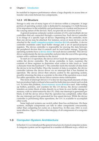 12 Chapter 1 Introduction
be installed to improve performance where a large disparity in access time or
transfer rate exists between two components.
1.2.3 I/O Structure
Storage is only one of many types of I/O devices within a computer. A large
portion of operating system code is dedicated to managing I/O, both because
of its importance to the reliability and performance of a system and because of
the varying nature of the devices. Next, we provide an overview of I/O.
A general-purpose computer system consists of CPUs and multiple device
controllers that are connected through a common bus. Each device controller
is in charge of a specific type of device. Depending on the controller, more
than one device may be attached. For instance, seven or more devices can be
attached to the small computer-systems interface (SCSI) controller. A device
controller maintains some local buffer storage and a set of special-purpose
registers. The device controller is responsible for moving the data between
the peripheral devices that it controls and its local buffer storage. Typically,
operating systems have a device driver for each device controller. This device
driver understands the device controller and provides the rest of the operating
system with a uniform interface to the device.
To start an I/O operation, the device driver loads the appropriate registers
within the device controller. The device controller, in turn, examines the
contents of these registers to determine what action to take (such as “read
a character from the keyboard”). The controller starts the transfer of data from
the device to its local buffer. Once the transfer of data is complete, the device
controller informs the device driver via an interrupt that it has finished its
operation. The device driver then returns control to the operating system,
possibly returning the data or a pointer to the data if the operation was a read.
For other operations, the device driver returns status information.
This form of interrupt-driven I/O is fine for moving small amounts of data
but can produce high overhead when used for bulk data movement such as disk
I/O. To solve this problem, direct memory access (DMA) is used. After setting
up buffers, pointers, and counters for the I/O device, the device controller
transfers an entire block of data directly to or from its own buffer storage to
memory, with no intervention by the CPU. Only one interrupt is generated per
block, to tell the device driver that the operation has completed, rather than
the one interrupt per byte generated for low-speed devices. While the device
controller is performing these operations, the CPU is available to accomplish
other work.
Some high-end systems use switch rather than bus architecture. On these
systems, multiple components can talk to other components concurrently,
rather than competing for cycles on a shared bus. In this case, DMA is even
more effective. Figure 1.5 shows the interplay of all components of a computer
system.
1.3 Computer-System Architecture
In Section 1.2, we introduced the general structure of a typical computer system.
A computer system can be organized in a number of different ways, which we
 
