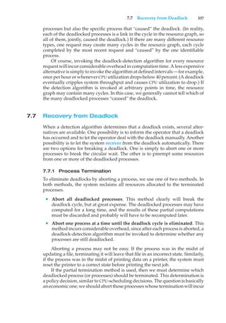 7.7 Recovery from Deadlock 337
processes but also the specific process that “caused” the deadlock. (In reality,
each of the deadlocked processes is a link in the cycle in the resource graph, so
all of them, jointly, caused the deadlock.) If there are many different resource
types, one request may create many cycles in the resource graph, each cycle
completed by the most recent request and “caused” by the one identifiable
process.
Of course, invoking the deadlock-detection algorithm for every resource
request will incur considerable overhead in computation time. A less expensive
alternative is simply to invoke the algorithm at defined intervals—for example,
once per hour or whenever CPU utilization drops below 40 percent. (A deadlock
eventually cripples system throughput and causes CPU utilization to drop.) If
the detection algorithm is invoked at arbitrary points in time, the resource
graph may contain many cycles. In this case, we generally cannot tell which of
the many deadlocked processes “caused” the deadlock.
7.7 Recovery from Deadlock
When a detection algorithm determines that a deadlock exists, several alter-
natives are available. One possibility is to inform the operator that a deadlock
has occurred and to let the operator deal with the deadlock manually. Another
possibility is to let the system recover from the deadlock automatically. There
are two options for breaking a deadlock. One is simply to abort one or more
processes to break the circular wait. The other is to preempt some resources
from one or more of the deadlocked processes.
7.7.1 Process Termination
To eliminate deadlocks by aborting a process, we use one of two methods. In
both methods, the system reclaims all resources allocated to the terminated
processes.
• Abort all deadlocked processes. This method clearly will break the
deadlock cycle, but at great expense. The deadlocked processes may have
computed for a long time, and the results of these partial computations
must be discarded and probably will have to be recomputed later.
• Abort one process at a time until the deadlock cycle is eliminated. This
method incurs considerable overhead, since after each process is aborted, a
deadlock-detection algorithm must be invoked to determine whether any
processes are still deadlocked.
Aborting a process may not be easy. If the process was in the midst of
updating a file, terminating it will leave that file in an incorrect state. Similarly,
if the process was in the midst of printing data on a printer, the system must
reset the printer to a correct state before printing the next job.
If the partial termination method is used, then we must determine which
deadlocked process (or processes) should be terminated. This determination is
a policy decision, similar to CPU-scheduling decisions. The question is basically
an economic one; we should abort those processes whose termination will incur
 