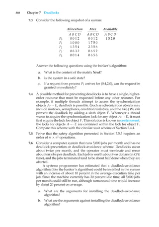340 Chapter 7 Deadlocks
7.3 Consider the following snapshot of a system:
Allocation Max Available
A B C D A B C D A B C D
P0 0 0 1 2 0 0 1 2 1 5 2 0
P1 1 0 0 0 1 7 5 0
P2 1 3 5 4 2 3 5 6
P3 0 6 3 2 0 6 5 2
P4 0 0 1 4 0 6 5 6
Answer the following questions using the banker’s algorithm:
a. What is the content of the matrix Need?
b. Is the system in a safe state?
c. If a request from process P1 arrives for (0,4,2,0), can the request be
granted immediately?
7.4 A possible method for preventing deadlocks is to have a single, higher-
order resource that must be requested before any other resource. For
example, if multiple threads attempt to access the synchronization
objects A· · · E, deadlock is possible. (Such synchronization objects may
include mutexes, semaphores, condition variables, and the like.) We can
prevent the deadlock by adding a sixth object F. Whenever a thread
wants to acquire the synchronization lock for any object A· · · E, it must
first acquire the lock for object F. This solution is known as containment:
the locks for objects A · · · E are contained within the lock for object F.
Compare this scheme with the circular-wait scheme of Section 7.4.4.
7.5 Prove that the safety algorithm presented in Section 7.5.3 requires an
order of m × n2
operations.
7.6 Consider a computer system that runs 5,000 jobs per month and has no
deadlock-prevention or deadlock-avoidance scheme. Deadlocks occur
about twice per month, and the operator must terminate and rerun
about ten jobs per deadlock. Each job is worth about two dollars (in CPU
time), and the jobs terminated tend to be about half done when they are
aborted.
A systems programmer has estimated that a deadlock-avoidance
algorithm (like the banker’s algorithm) could be installed in the system
with an increase of about 10 percent in the average execution time per
job. Since the machine currently has 30 percent idle time, all 5,000 jobs
per month could still be run, although turnaround time would increase
by about 20 percent on average.
a. What are the arguments for installing the deadlock-avoidance
algorithm?
b. What are the arguments against installing the deadlock-avoidance
algorithm?
 