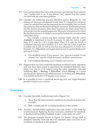 Exercises 341
7.7 Can a system detect that some of its processes are starving? If you answer
“yes,” explain how it can. If you answer “no,” explain how the system
can deal with the starvation problem.
7.8 Consider the following resource-allocation policy. Requests for and
releases of resources are allowed at any time. If a request for resources
cannot be satisfied because the resources are not available, then we check
any processes that are blocked waiting for resources. If a blocked process
has the desired resources, then these resources are taken away from it
and are given to the requesting process. The vector of resources for which
the blocked process is waiting is increased to include the resources that
were taken away.
For example, a system has three resource types, and the vector
Available is initialized to (4,2,2). If process P0 asks for (2,2,1), it gets
them. If P1 asks for (1,0,1), it gets them. Then, if P0 asks for (0,0,1), it
is blocked (resource not available). If P2 now asks for (2,0,0), it gets the
available one (1,0,0), as well as one that was allocated to P0 (since P0 is
blocked). P0’s Allocation vector goes down to (1,2,1), and its Need vector
goes up to (1,0,1).
a. Can deadlock occur? If you answer “yes,” give an example. If you
answer “no,” specify which necessary condition cannot occur.
b. Can indefinite blocking occur? Explain your answer.
7.9 Suppose that you have coded the deadlock-avoidance safety algorithm
and now have been asked to implement the deadlock-detection algo-
rithm. Can you do so by simply using the safety algorithm code and
redefining Maxi = Waitingi + Allocationi , where Waitingi is a vector
specifying the resources for which process i is waiting and Allocationi
is as defined in Section 7.5? Explain your answer.
7.10 Is it possible to have a deadlock involving only one single-threaded
process? Explain your answer.
Exercises
7.11 Consider the traffic deadlock depicted in Figure 7.10.
a. Show that the four necessary conditions for deadlock hold in this
example.
b. State a simple rule for avoiding deadlocks in this system.
7.12 Assume a multithreaded application uses only reader–writer locks for
synchronization. Applying the four necessary conditions for deadlock,
is deadlock still possible if multiple reader–writer locks are used?
7.13 The program example shown in Figure 7.4 doesn’t always lead to
deadlock. Describe what role the CPU scheduler plays and how it can
contribute to deadlock in this program.
 
