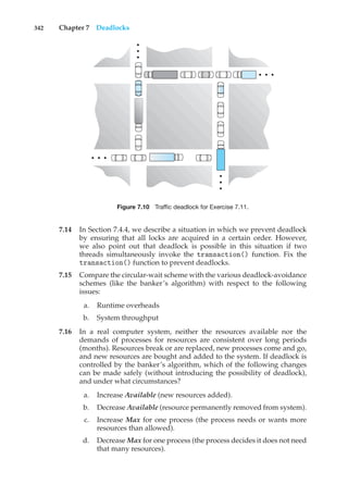 342 Chapter 7 Deadlocks
•
•
•
•
•
•
•
•
•
•
•
•
Figure 7.10 Traffic deadlock for Exercise 7.11.
7.14 In Section 7.4.4, we describe a situation in which we prevent deadlock
by ensuring that all locks are acquired in a certain order. However,
we also point out that deadlock is possible in this situation if two
threads simultaneously invoke the transaction() function. Fix the
transaction() function to prevent deadlocks.
7.15 Compare the circular-wait scheme with the various deadlock-avoidance
schemes (like the banker’s algorithm) with respect to the following
issues:
a. Runtime overheads
b. System throughput
7.16 In a real computer system, neither the resources available nor the
demands of processes for resources are consistent over long periods
(months). Resources break or are replaced, new processes come and go,
and new resources are bought and added to the system. If deadlock is
controlled by the banker’s algorithm, which of the following changes
can be made safely (without introducing the possibility of deadlock),
and under what circumstances?
a. Increase Available (new resources added).
b. Decrease Available (resource permanently removed from system).
c. Increase Max for one process (the process needs or wants more
resources than allowed).
d. Decrease Max for one process (the process decides it does not need
that many resources).
 