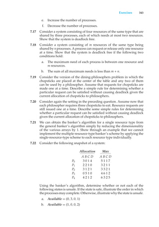 Exercises 343
e. Increase the number of processes.
f. Decrease the number of processes.
7.17 Consider a system consisting of four resources of the same type that are
shared by three processes, each of which needs at most two resources.
Show that the system is deadlock free.
7.18 Consider a system consisting of m resources of the same type being
shared by n processes. A process can request or release only one resource
at a time. Show that the system is deadlock free if the following two
conditions hold:
a. The maximum need of each process is between one resource and
m resources.
b. The sum of all maximum needs is less than m + n.
7.19 Consider the version of the dining-philosophers problem in which the
chopsticks are placed at the center of the table and any two of them
can be used by a philosopher. Assume that requests for chopsticks are
made one at a time. Describe a simple rule for determining whether a
particular request can be satisfied without causing deadlock given the
current allocation of chopsticks to philosophers.
7.20 Consider again the setting in the preceding question. Assume now that
each philosopher requires three chopsticks to eat. Resource requests are
still issued one at a time. Describe some simple rules for determining
whether a particular request can be satisfied without causing deadlock
given the current allocation of chopsticks to philosophers.
7.21 We can obtain the banker’s algorithm for a single resource type from
the general banker’s algorithm simply by reducing the dimensionality
of the various arrays by 1. Show through an example that we cannot
implement the multiple-resource-type banker’s scheme by applying the
single-resource-type scheme to each resource type individually.
7.22 Consider the following snapshot of a system:
Allocation Max
A B C D A B C D
P0 3 0 1 4 5 1 1 7
P1 2 2 1 0 3 2 1 1
P2 3 1 2 1 3 3 2 1
P3 0 5 1 0 4 6 1 2
P4 4 2 1 2 6 3 2 5
Using the banker’s algorithm, determine whether or not each of the
following states is unsafe. If the state is safe, illustrate the order in which
the processes may complete. Otherwise, illustrate why the state is unsafe.
a. Available = (0, 3, 0, 1)
b. Available = (1, 0, 0, 2)
 