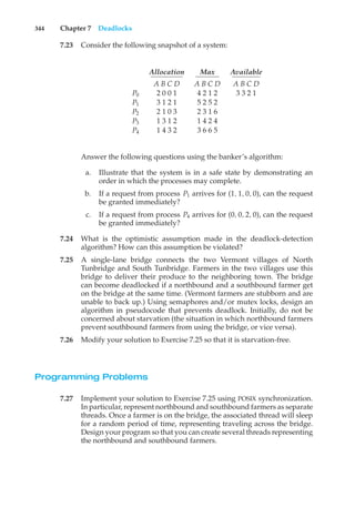 344 Chapter 7 Deadlocks
7.23 Consider the following snapshot of a system:
Allocation Max Available
A B C D A B C D A B C D
P0 2 0 0 1 4 2 1 2 3 3 2 1
P1 3 1 2 1 5 2 5 2
P2 2 1 0 3 2 3 1 6
P3 1 3 1 2 1 4 2 4
P4 1 4 3 2 3 6 6 5
Answer the following questions using the banker’s algorithm:
a. Illustrate that the system is in a safe state by demonstrating an
order in which the processes may complete.
b. If a request from process P1 arrives for (1, 1, 0, 0), can the request
be granted immediately?
c. If a request from process P4 arrives for (0, 0, 2, 0), can the request
be granted immediately?
7.24 What is the optimistic assumption made in the deadlock-detection
algorithm? How can this assumption be violated?
7.25 A single-lane bridge connects the two Vermont villages of North
Tunbridge and South Tunbridge. Farmers in the two villages use this
bridge to deliver their produce to the neighboring town. The bridge
can become deadlocked if a northbound and a southbound farmer get
on the bridge at the same time. (Vermont farmers are stubborn and are
unable to back up.) Using semaphores and/or mutex locks, design an
algorithm in pseudocode that prevents deadlock. Initially, do not be
concerned about starvation (the situation in which northbound farmers
prevent southbound farmers from using the bridge, or vice versa).
7.26 Modify your solution to Exercise 7.25 so that it is starvation-free.
Programming Problems
7.27 Implement your solution to Exercise 7.25 using POSIX synchronization.
In particular, represent northbound and southbound farmers as separate
threads. Once a farmer is on the bridge, the associated thread will sleep
for a random period of time, representing traveling across the bridge.
Design your program so that you can create several threads representing
the northbound and southbound farmers.
 
