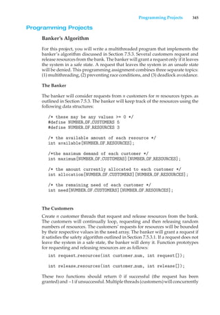 Programming Projects 345
Programming Projects
Banker’s Algorithm
For this project, you will write a multithreaded program that implements the
banker’s algorithm discussed in Section 7.5.3. Several customers request and
release resources from the bank. The banker will grant a request only if it leaves
the system in a safe state. A request that leaves the system in an unsafe state
will be denied. This programming assignment combines three separate topics:
(1) multithreading, (2) preventing race conditions, and (3) deadlock avoidance.
The Banker
The banker will consider requests from n customers for m resources types. as
outlined in Section 7.5.3. The banker will keep track of the resources using the
following data structures:
/* these may be any values >= 0 */
#define NUMBER OF CUSTOMERS 5
#define NUMBER OF RESOURCES 3
/* the available amount of each resource */
int available[NUMBER OF RESOURCES];
/*the maximum demand of each customer */
int maximum[NUMBER OF CUSTOMERS][NUMBER OF RESOURCES];
/* the amount currently allocated to each customer */
int allocation[NUMBER OF CUSTOMERS][NUMBER OF RESOURCES];
/* the remaining need of each customer */
int need[NUMBER OF CUSTOMERS][NUMBER OF RESOURCES];
The Customers
Create n customer threads that request and release resources from the bank.
The customers will continually loop, requesting and then releasing random
numbers of resources. The customers’ requests for resources will be bounded
by their respective values in the need array. The banker will grant a request if
it satisfies the safety algorithm outlined in Section 7.5.3.1. If a request does not
leave the system in a safe state, the banker will deny it. Function prototypes
for requesting and releasing resources are as follows:
int request resources(int customer num, int request[]);
int release resources(int customer num, int release[]);
These two functions should return 0 if successful (the request has been
granted) and –1 if unsuccessful. Multiple threads (customers) will concurrently
 