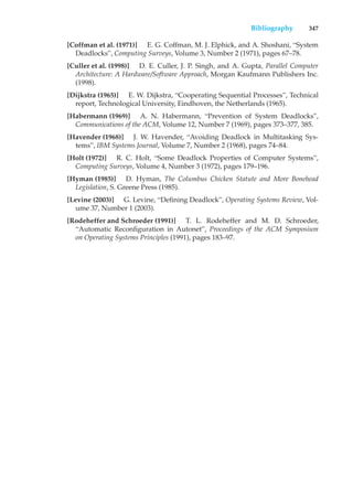 Bibliography 347
[Coffman et al. (1971)] E. G. Coffman, M. J. Elphick, and A. Shoshani, “System
Deadlocks”, Computing Surveys, Volume 3, Number 2 (1971), pages 67–78.
[Culler et al. (1998)] D. E. Culler, J. P. Singh, and A. Gupta, Parallel Computer
Architecture: A Hardware/Software Approach, Morgan Kaufmann Publishers Inc.
(1998).
[Dijkstra (1965)] E. W. Dijkstra, “Cooperating Sequential Processes”, Technical
report, Technological University, Eindhoven, the Netherlands (1965).
[Habermann (1969)] A. N. Habermann, “Prevention of System Deadlocks”,
Communications of the ACM, Volume 12, Number 7 (1969), pages 373–377, 385.
[Havender (1968)] J. W. Havender, “Avoiding Deadlock in Multitasking Sys-
tems”, IBM Systems Journal, Volume 7, Number 2 (1968), pages 74–84.
[Holt (1972)] R. C. Holt, “Some Deadlock Properties of Computer Systems”,
Computing Surveys, Volume 4, Number 3 (1972), pages 179–196.
[Hyman (1985)] D. Hyman, The Columbus Chicken Statute and More Bonehead
Legislation, S. Greene Press (1985).
[Levine (2003)] G. Levine, “Defining Deadlock”, Operating Systems Review, Vol-
ume 37, Number 1 (2003).
[Rodeheffer and Schroeder (1991)] T. L. Rodeheffer and M. D. Schroeder,
“Automatic Reconfiguration in Autonet”, Proceedings of the ACM Symposium
on Operating Systems Principles (1991), pages 183–97.
 