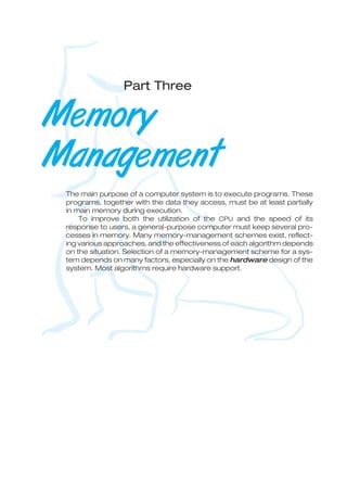 Part Three
Memory
Management
The main purpose of a computer system is to execute programs. These
programs, together with the data they access, must be at least partially
in main memory during execution.
To improve both the utilization of the CPU and the speed of its
response to users, a general-purpose computer must keep several pro-
cesses in memory. Many memory-management schemes exist, reflect-
ing various approaches, and the effectiveness of each algorithm depends
on the situation. Selection of a memory-management scheme for a sys-
tem depends on many factors, especially on the hardware design of the
system. Most algorithms require hardware support.
 