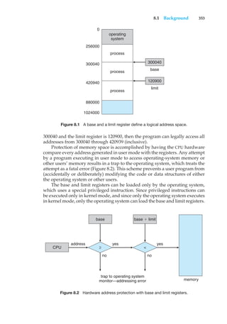 8.1 Background 353
operating
system
0
256000
300040 300040
base
120900
limit
420940
880000
1024000
process
process
process
Figure 8.1 A base and a limit register define a logical address space.
300040 and the limit register is 120900, then the program can legally access all
addresses from 300040 through 420939 (inclusive).
Protection of memory space is accomplished by having the CPU hardware
compare every address generated in user mode with the registers. Any attempt
by a program executing in user mode to access operating-system memory or
other users’ memory results in a trap to the operating system, which treats the
attempt as a fatal error (Figure 8.2). This scheme prevents a user program from
(accidentally or deliberately) modifying the code or data structures of either
the operating system or other users.
The base and limit registers can be loaded only by the operating system,
which uses a special privileged instruction. Since privileged instructions can
be executed only in kernel mode, and since only the operating system executes
in kernel mode, only the operating system can load the base and limit registers.
base
memory
trap to operating system
monitor—addressing error
address yes
yes
no
no
CPU
base ' limit
≥ <
Figure 8.2 Hardware address protection with base and limit registers.
 
