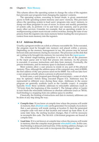 354 Chapter 8 Main Memory
This scheme allows the operating system to change the value of the registers
but prevents user programs from changing the registers’ contents.
The operating system, executing in kernel mode, is given unrestricted
access to both operating-system memory and users’ memory. This provision
allows the operating system to load users’ programs into users’ memory, to
dump out those programs in case of errors, to access and modify parameters
of system calls, to perform I/O to and from user memory, and to provide
many other services. Consider, for example, that an operating system for a
multiprocessing system must execute context switches, storing the state of one
process from the registers into main memory before loading the next process’s
context from main memory into the registers.
8.1.2 Address Binding
Usually, a program resides on a disk as a binary executable file. To be executed,
the program must be brought into memory and placed within a process.
Depending on the memory management in use, the process may be moved
between disk and memory during its execution. The processes on the disk that
are waiting to be brought into memory for execution form the input queue.
The normal single-tasking procedure is to select one of the processes
in the input queue and to load that process into memory. As the process
is executed, it accesses instructions and data from memory. Eventually, the
process terminates, and its memory space is declared available.
Most systems allow a user process to reside in any part of the physical
memory. Thus, although the address space of the computer may start at 00000,
the first address of the user process need not be 00000. You will see later how
a user program actually places a process in physical memory.
In most cases, a user program goes through several steps—some of which
may be optional—before being executed (Figure 8.3). Addresses may be
represented in different ways during these steps. Addresses in the source
program are generally symbolic (such as the variable count). A compiler
typically binds these symbolic addresses to relocatable addresses (such as
“14 bytes from the beginning of this module”). The linkage editor or loader
in turn binds the relocatable addresses to absolute addresses (such as 74014).
Each binding is a mapping from one address space to another.
Classically, the binding of instructions and data to memory addresses can
be done at any step along the way:
• Compile time. If you know at compile time where the process will reside
in memory, then absolute code can be generated. For example, if you know
that a user process will reside starting at location R, then the generated
compiler code will start at that location and extend up from there. If, at
some later time, the starting location changes, then it will be necessary
to recompile this code. The MS-DOS .COM-format programs are bound at
compile time.
• Load time. If it is not known at compile time where the process will reside
in memory, then the compiler must generate relocatable code. In this case,
final binding is delayed until load time. If the starting address changes, we
need only reload the user code to incorporate this changed value.
 