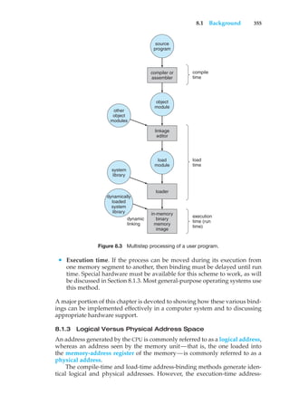 8.1 Background 355
dynamic
linking
source
program
object
module
linkage
editor
load
module
loader
in-memory
binary
memory
image
other
object
modules
compile
time
load
time
execution
time (run
time)
compiler or
assembler
system
library
dynamically
loaded
system
library
Figure 8.3 Multistep processing of a user program.
• Execution time. If the process can be moved during its execution from
one memory segment to another, then binding must be delayed until run
time. Special hardware must be available for this scheme to work, as will
be discussed in Section 8.1.3. Most general-purpose operating systems use
this method.
A major portion of this chapter is devoted to showing how these various bind-
ings can be implemented effectively in a computer system and to discussing
appropriate hardware support.
8.1.3 Logical Versus Physical Address Space
An address generated by the CPU is commonly referred to as a logical address,
whereas an address seen by the memory unit—that is, the one loaded into
the memory-address register of the memory—is commonly referred to as a
physical address.
The compile-time and load-time address-binding methods generate iden-
tical logical and physical addresses. However, the execution-time address-
 