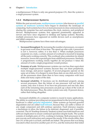 14 Chapter 1 Introduction
a multiprocessor. If there is only one general-purpose CPU, then the system is
a single-processor system.
1.3.2 Multiprocessor Systems
Within the past several years, multiprocessor systems (also known as parallel
systems or multicore systems) have begun to dominate the landscape of
computing. Such systems have two or more processors in close communication,
sharing the computer bus and sometimes the clock, memory, and peripheral
devices. Multiprocessor systems first appeared prominently appeared in
servers and have since migrated to desktop and laptop systems. Recently,
multiple processors have appeared on mobile devices such as smartphones
and tablet computers.
Multiprocessor systems have three main advantages:
1. Increased throughput. By increasing the number of processors, we expect
to get more work done in less time. The speed-up ratio with N processors
is not N, however; rather, it is less than N. When multiple processors
cooperate on a task, a certain amount of overhead is incurred in keeping
all the parts working correctly. This overhead, plus contention for shared
resources, lowers the expected gain from additional processors. Similarly,
N programmers working closely together do not produce N times the
amount of work a single programmer would produce.
2. Economy of scale. Multiprocessor systems can cost less than equivalent
multiple single-processor systems, because they can share peripherals,
mass storage, and power supplies. If several programs operate on the
same set of data, it is cheaper to store those data on one disk and to have
all the processors share them than to have many computers with local
disks and many copies of the data.
3. Increased reliability. If functions can be distributed properly among
several processors, then the failure of one processor will not halt the
system, only slow it down. If we have ten processors and one fails, then
each of the remaining nine processors can pick up a share of the work of
the failed processor. Thus, the entire system runs only 10 percent slower,
rather than failing altogether.
Increased reliability of a computer system is crucial in many applications.
The ability to continue providing service proportional to the level of surviving
hardware is called graceful degradation. Some systems go beyond graceful
degradation and are called fault tolerant, because they can suffer a failure of
any single component and still continue operation. Fault tolerance requires
a mechanism to allow the failure to be detected, diagnosed, and, if possible,
corrected. The HP NonStop (formerly Tandem) system uses both hardware and
software duplication to ensure continued operation despite faults. The system
consists of multiple pairs of CPUs, working in lockstep. Both processors in the
pair execute each instruction and compare the results. If the results differ, then
one CPU of the pair is at fault, and both are halted. The process that was being
executed is then moved to another pair of CPUs, and the instruction that failed
 