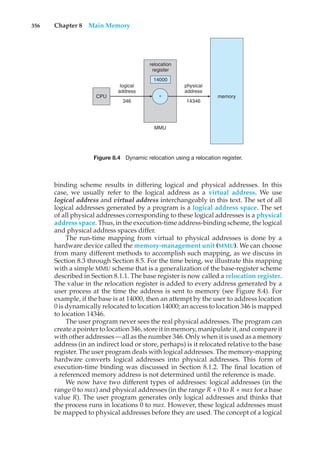 356 Chapter 8 Main Memory
'
MMU
CPU memory
14346
14000
relocation
register
346
logical
address
physical
address
Figure 8.4 Dynamic relocation using a relocation register.
binding scheme results in differing logical and physical addresses. In this
case, we usually refer to the logical address as a virtual address. We use
logical address and virtual address interchangeably in this text. The set of all
logical addresses generated by a program is a logical address space. The set
of all physical addresses corresponding to these logical addresses is a physical
address space. Thus, in the execution-time address-binding scheme, the logical
and physical address spaces differ.
The run-time mapping from virtual to physical addresses is done by a
hardware device called the memory-management unit (MMU). We can choose
from many different methods to accomplish such mapping, as we discuss in
Section 8.3 through Section 8.5. For the time being, we illustrate this mapping
with a simple MMU scheme that is a generalization of the base-register scheme
described in Section 8.1.1. The base register is now called a relocation register.
The value in the relocation register is added to every address generated by a
user process at the time the address is sent to memory (see Figure 8.4). For
example, if the base is at 14000, then an attempt by the user to address location
0 is dynamically relocated to location 14000; an access to location 346 is mapped
to location 14346.
The user program never sees the real physical addresses. The program can
create a pointer to location 346, store it in memory, manipulate it, and compare it
with other addresses—all as the number 346. Only when it is used as a memory
address (in an indirect load or store, perhaps) is it relocated relative to the base
register. The user program deals with logical addresses. The memory-mapping
hardware converts logical addresses into physical addresses. This form of
execution-time binding was discussed in Section 8.1.2. The final location of
a referenced memory address is not determined until the reference is made.
We now have two different types of addresses: logical addresses (in the
range 0 to max) and physical addresses (in the range R + 0 to R + max for a base
value R). The user program generates only logical addresses and thinks that
the process runs in locations 0 to max. However, these logical addresses must
be mapped to physical addresses before they are used. The concept of a logical
 