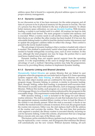 8.1 Background 357
address space that is bound to a separate physical address space is central to
proper memory management.
8.1.4 Dynamic Loading
In our discussion so far, it has been necessary for the entire program and all
data of a process to be in physical memory for the process to execute. The size
of a process has thus been limited to the size of physical memory. To obtain
better memory-space utilization, we can use dynamic loading. With dynamic
loading, a routine is not loaded until it is called. All routines are kept on disk
in a relocatable load format. The main program is loaded into memory and
is executed. When a routine needs to call another routine, the calling routine
first checks to see whether the other routine has been loaded. If it has not, the
relocatable linking loader is called to load the desired routine into memory and
to update the program’s address tables to reflect this change. Then control is
passed to the newly loaded routine.
The advantage of dynamic loading is that a routine is loaded only when it
is needed. This method is particularly useful when large amounts of code are
needed to handle infrequently occurring cases, such as error routines. In this
case, although the total program size may be large, the portion that is used
(and hence loaded) may be much smaller.
Dynamic loading does not require special support from the operating
system. It is the responsibility of the users to design their programs to take
advantage of such a method. Operating systems may help the programmer,
however, by providing library routines to implement dynamic loading.
8.1.5 Dynamic Linking and Shared Libraries
Dynamically linked libraries are system libraries that are linked to user
programs when the programs are run (refer back to Figure 8.3). Some operating
systems support only static linking, in which system libraries are treated
like any other object module and are combined by the loader into the binary
program image. Dynamic linking, in contrast, is similar to dynamic loading.
Here, though, linking, rather than loading, is postponed until execution time.
This feature is usually used with system libraries, such as language subroutine
libraries. Without this facility, each program on a system must include a copy
of its language library (or at least the routines referenced by the program) in the
executable image. This requirement wastes both disk space and main memory.
With dynamic linking, a stub is included in the image for each library-
routine reference. The stub is a small piece of code that indicates how to locate
the appropriate memory-resident library routine or how to load the library if
the routine is not already present. When the stub is executed, it checks to see
whether the needed routine is already in memory. If it is not, the program loads
the routine into memory. Either way, the stub replaces itself with the address
of the routine and executes the routine. Thus, the next time that particular
code segment is reached, the library routine is executed directly, incurring no
cost for dynamic linking. Under this scheme, all processes that use a language
library execute only one copy of the library code.
This feature can be extended to library updates (such as bug fixes). A library
may be replaced by a new version, and all programs that reference the library
will automatically use the new version. Without dynamic linking, all such
 