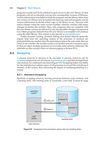 358 Chapter 8 Main Memory
programs would need to be relinked to gain access to the new library. So that
programs will not accidentally execute new, incompatible versions of libraries,
version information is included in both the program and the library. More than
one version of a library may be loaded into memory, and each program uses its
version information to decide which copy of the library to use. Versions with
minor changes retain the same version number, whereas versions with major
changes increment the number. Thus, only programs that are compiled with
the new library version are affected by any incompatible changes incorporated
in it. Other programs linked before the new library was installed will continue
using the older library. This system is also known as shared libraries.
Unlike dynamic loading, dynamic linking and shared libraries generally
require help from the operating system. If the processes in memory are
protected from one another, then the operating system is the only entity that can
check to see whether the needed routine is in another process’s memory space
or that can allow multiple processes to access the same memory addresses. We
elaborate on this concept when we discuss paging in Section 8.5.4.
8.2 Swapping
A process must be in memory to be executed. A process, however, can be
swapped temporarily out of memory to a backing store and then brought back
into memory for continued execution (Figure 8.5). Swapping makes it possible
for the total physical address space of all processes to exceed the real physical
memory of the system, thus increasing the degree of multiprogramming in a
system.
8.2.1 Standard Swapping
Standard swapping involves moving processes between main memory and
a backing store. The backing store is commonly a fast disk. It must be large
operating
system
swap out
swap in
user
space
main memory
backing store
process P2
process P1
1
2
Figure 8.5 Swapping of two processes using a disk as a backing store.
 