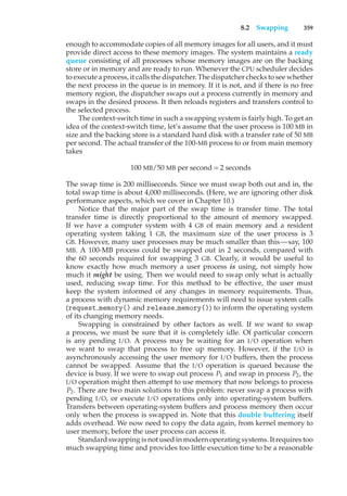 8.2 Swapping 359
enough to accommodate copies of all memory images for all users, and it must
provide direct access to these memory images. The system maintains a ready
queue consisting of all processes whose memory images are on the backing
store or in memory and are ready to run. Whenever the CPU scheduler decides
to execute a process, it calls the dispatcher. The dispatcher checks to see whether
the next process in the queue is in memory. If it is not, and if there is no free
memory region, the dispatcher swaps out a process currently in memory and
swaps in the desired process. It then reloads registers and transfers control to
the selected process.
The context-switch time in such a swapping system is fairly high. To get an
idea of the context-switch time, let’s assume that the user process is 100 MB in
size and the backing store is a standard hard disk with a transfer rate of 50 MB
per second. The actual transfer of the 100-MB process to or from main memory
takes
100 MB/50 MB per second = 2 seconds
The swap time is 200 milliseconds. Since we must swap both out and in, the
total swap time is about 4,000 milliseconds. (Here, we are ignoring other disk
performance aspects, which we cover in Chapter 10.)
Notice that the major part of the swap time is transfer time. The total
transfer time is directly proportional to the amount of memory swapped.
If we have a computer system with 4 GB of main memory and a resident
operating system taking 1 GB, the maximum size of the user process is 3
GB. However, many user processes may be much smaller than this—say, 100
MB. A 100-MB process could be swapped out in 2 seconds, compared with
the 60 seconds required for swapping 3 GB. Clearly, it would be useful to
know exactly how much memory a user process is using, not simply how
much it might be using. Then we would need to swap only what is actually
used, reducing swap time. For this method to be effective, the user must
keep the system informed of any changes in memory requirements. Thus,
a process with dynamic memory requirements will need to issue system calls
(request memory() and release memory()) to inform the operating system
of its changing memory needs.
Swapping is constrained by other factors as well. If we want to swap
a process, we must be sure that it is completely idle. Of particular concern
is any pending I/O. A process may be waiting for an I/O operation when
we want to swap that process to free up memory. However, if the I/O is
asynchronously accessing the user memory for I/O buffers, then the process
cannot be swapped. Assume that the I/O operation is queued because the
device is busy. If we were to swap out process P1 and swap in process P2, the
I/O operation might then attempt to use memory that now belongs to process
P2. There are two main solutions to this problem: never swap a process with
pending I/O, or execute I/O operations only into operating-system buffers.
Transfers between operating-system buffers and process memory then occur
only when the process is swapped in. Note that this double buffering itself
adds overhead. We now need to copy the data again, from kernel memory to
user memory, before the user process can access it.
Standard swapping is not used in modern operating systems. It requires too
much swapping time and provides too little execution time to be a reasonable
 